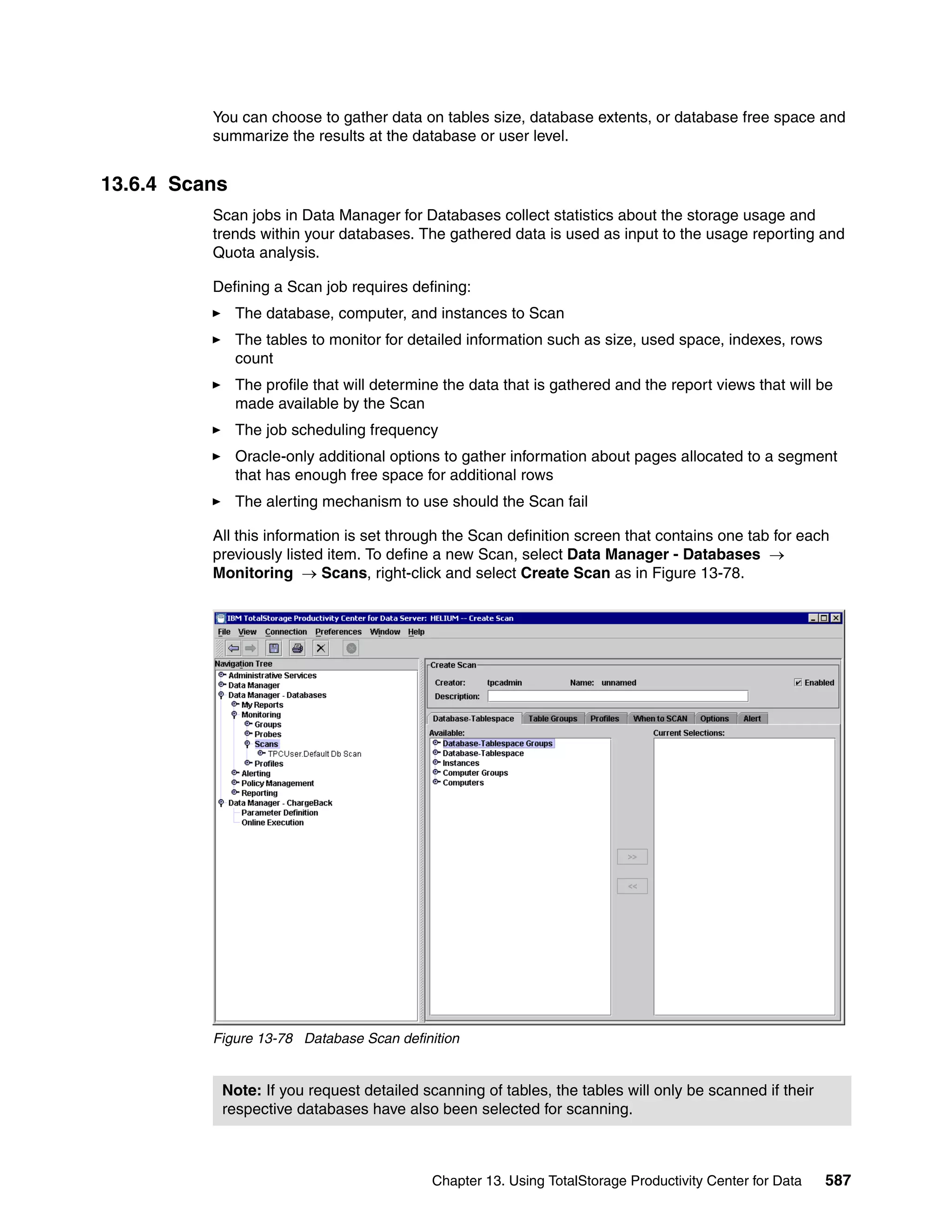 You can choose to gather data on tables size, database extents, or database free space and
          summarize the results at the database or user level.


13.6.4 Scans
          Scan jobs in Data Manager for Databases collect statistics about the storage usage and
          trends within your databases. The gathered data is used as input to the usage reporting and
          Quota analysis.

          Defining a Scan job requires defining:
               The database, computer, and instances to Scan
               The tables to monitor for detailed information such as size, used space, indexes, rows
               count
               The profile that will determine the data that is gathered and the report views that will be
               made available by the Scan
               The job scheduling frequency
               Oracle-only additional options to gather information about pages allocated to a segment
               that has enough free space for additional rows
               The alerting mechanism to use should the Scan fail

          All this information is set through the Scan definition screen that contains one tab for each
          previously listed item. To define a new Scan, select Data Manager - Databases →
          Monitoring → Scans, right-click and select Create Scan as in Figure 13-78.




          Figure 13-78 Database Scan definition


           Note: If you request detailed scanning of tables, the tables will only be scanned if their
           respective databases have also been selected for scanning.



                                            Chapter 13. Using TotalStorage Productivity Center for Data   587
 