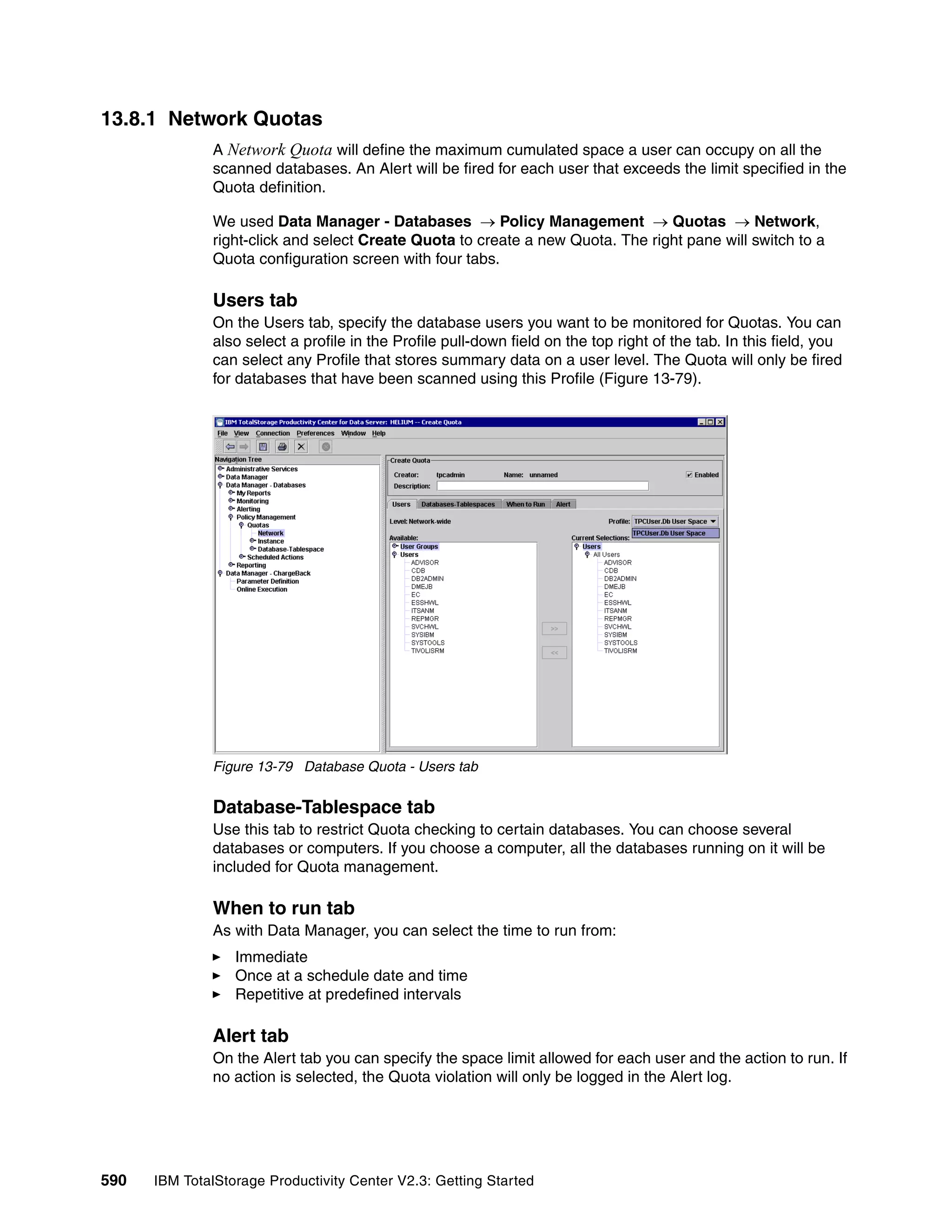 13.8.1 Network Quotas
              A Network Quota will define the maximum cumulated space a user can occupy on all the
              scanned databases. An Alert will be fired for each user that exceeds the limit specified in the
              Quota definition.

              We used Data Manager - Databases → Policy Management → Quotas → Network,
              right-click and select Create Quota to create a new Quota. The right pane will switch to a
              Quota configuration screen with four tabs.

              Users tab
              On the Users tab, specify the database users you want to be monitored for Quotas. You can
              also select a profile in the Profile pull-down field on the top right of the tab. In this field, you
              can select any Profile that stores summary data on a user level. The Quota will only be fired
              for databases that have been scanned using this Profile (Figure 13-79).




              Figure 13-79 Database Quota - Users tab

              Database-Tablespace tab
              Use this tab to restrict Quota checking to certain databases. You can choose several
              databases or computers. If you choose a computer, all the databases running on it will be
              included for Quota management.

              When to run tab
              As with Data Manager, you can select the time to run from:
                  Immediate
                  Once at a schedule date and time
                  Repetitive at predefined intervals

              Alert tab
              On the Alert tab you can specify the space limit allowed for each user and the action to run. If
              no action is selected, the Quota violation will only be logged in the Alert log.




590   IBM TotalStorage Productivity Center V2.3: Getting Started
 