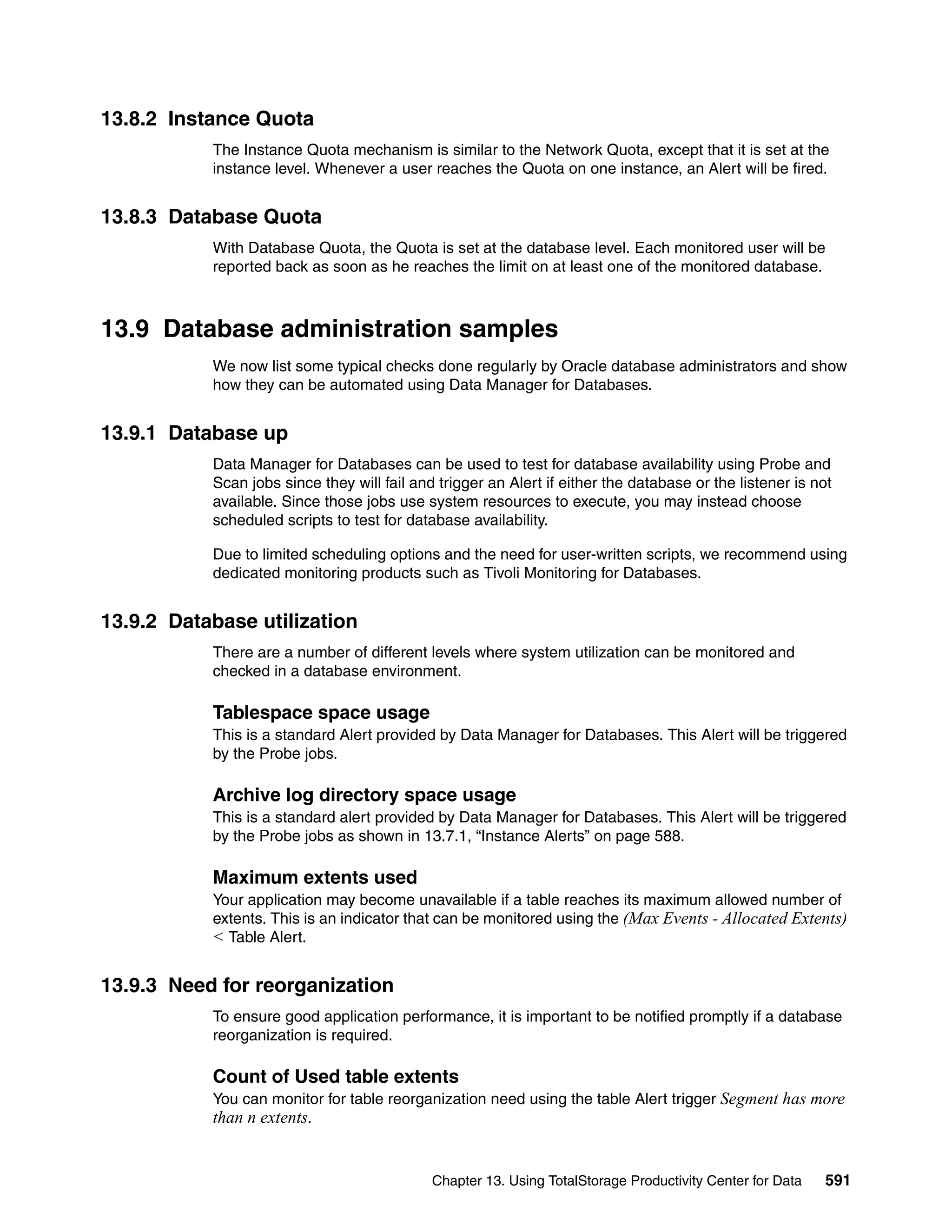 13.8.2 Instance Quota
           The Instance Quota mechanism is similar to the Network Quota, except that it is set at the
           instance level. Whenever a user reaches the Quota on one instance, an Alert will be fired.


13.8.3 Database Quota
           With Database Quota, the Quota is set at the database level. Each monitored user will be
           reported back as soon as he reaches the limit on at least one of the monitored database.



13.9 Database administration samples
           We now list some typical checks done regularly by Oracle database administrators and show
           how they can be automated using Data Manager for Databases.


13.9.1 Database up
           Data Manager for Databases can be used to test for database availability using Probe and
           Scan jobs since they will fail and trigger an Alert if either the database or the listener is not
           available. Since those jobs use system resources to execute, you may instead choose
           scheduled scripts to test for database availability.

           Due to limited scheduling options and the need for user-written scripts, we recommend using
           dedicated monitoring products such as Tivoli Monitoring for Databases.


13.9.2 Database utilization
           There are a number of different levels where system utilization can be monitored and
           checked in a database environment.

           Tablespace space usage
           This is a standard Alert provided by Data Manager for Databases. This Alert will be triggered
           by the Probe jobs.

           Archive log directory space usage
           This is a standard alert provided by Data Manager for Databases. This Alert will be triggered
           by the Probe jobs as shown in 13.7.1, “Instance Alerts” on page 588.

           Maximum extents used
           Your application may become unavailable if a table reaches its maximum allowed number of
           extents. This is an indicator that can be monitored using the (Max Events - Allocated Extents)
           < Table Alert.

13.9.3 Need for reorganization
           To ensure good application performance, it is important to be notified promptly if a database
           reorganization is required.

           Count of Used table extents
           You can monitor for table reorganization need using the table Alert trigger Segment has more
           than n extents.


                                             Chapter 13. Using TotalStorage Productivity Center for Data   591
 