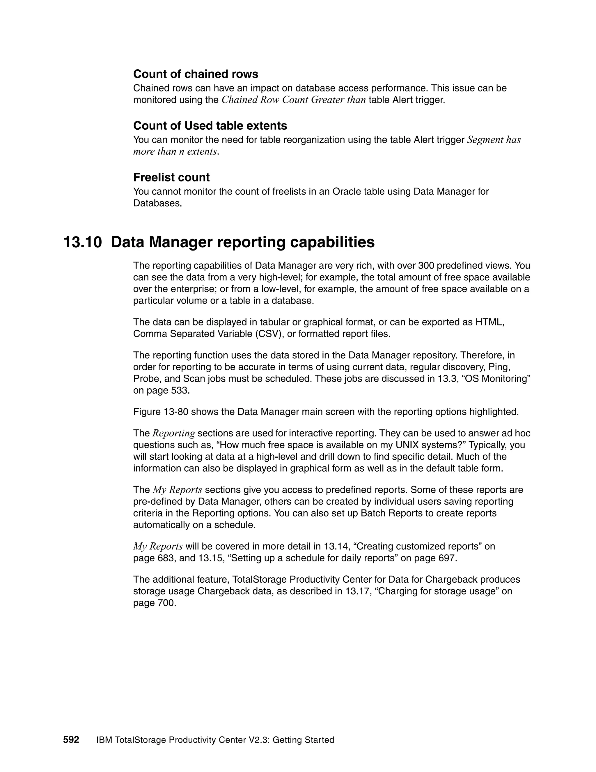 Count of chained rows
              Chained rows can have an impact on database access performance. This issue can be
              monitored using the Chained Row Count Greater than table Alert trigger.

              Count of Used table extents
              You can monitor the need for table reorganization using the table Alert trigger Segment has
              more than n extents.

              Freelist count
              You cannot monitor the count of freelists in an Oracle table using Data Manager for
              Databases.



13.10 Data Manager reporting capabilities
              The reporting capabilities of Data Manager are very rich, with over 300 predefined views. You
              can see the data from a very high-level; for example, the total amount of free space available
              over the enterprise; or from a low-level, for example, the amount of free space available on a
              particular volume or a table in a database.

              The data can be displayed in tabular or graphical format, or can be exported as HTML,
              Comma Separated Variable (CSV), or formatted report files.

              The reporting function uses the data stored in the Data Manager repository. Therefore, in
              order for reporting to be accurate in terms of using current data, regular discovery, Ping,
              Probe, and Scan jobs must be scheduled. These jobs are discussed in 13.3, “OS Monitoring”
              on page 533.

              Figure 13-80 shows the Data Manager main screen with the reporting options highlighted.

              The Reporting sections are used for interactive reporting. They can be used to answer ad hoc
              questions such as, “How much free space is available on my UNIX systems?” Typically, you
              will start looking at data at a high-level and drill down to find specific detail. Much of the
              information can also be displayed in graphical form as well as in the default table form.

              The My Reports sections give you access to predefined reports. Some of these reports are
              pre-defined by Data Manager, others can be created by individual users saving reporting
              criteria in the Reporting options. You can also set up Batch Reports to create reports
              automatically on a schedule.

              My Reports will be covered in more detail in 13.14, “Creating customized reports” on
              page 683, and 13.15, “Setting up a schedule for daily reports” on page 697.

              The additional feature, TotalStorage Productivity Center for Data for Chargeback produces
              storage usage Chargeback data, as described in 13.17, “Charging for storage usage” on
              page 700.




592   IBM TotalStorage Productivity Center V2.3: Getting Started
 