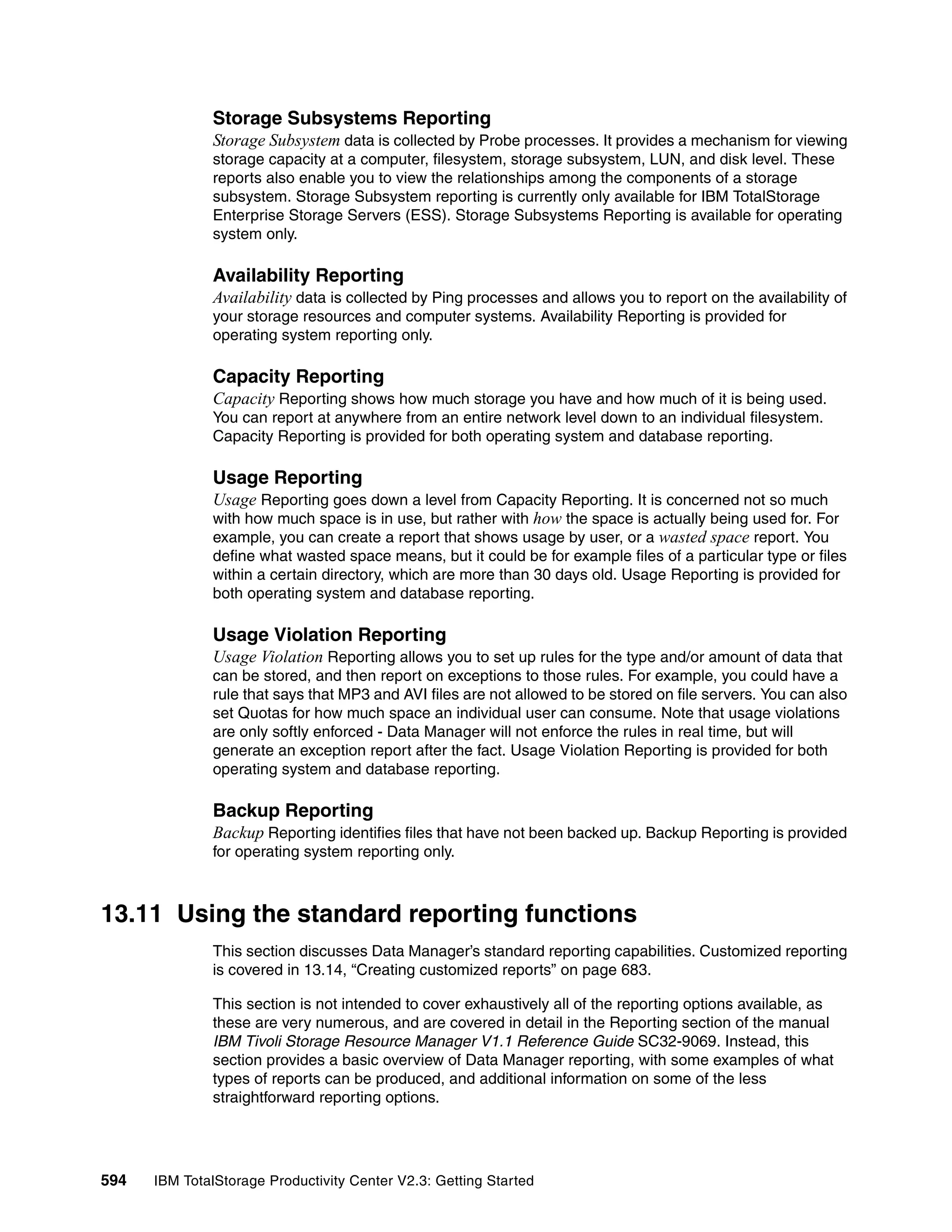 Storage Subsystems Reporting
              Storage Subsystem data is collected by Probe processes. It provides a mechanism for viewing
              storage capacity at a computer, filesystem, storage subsystem, LUN, and disk level. These
              reports also enable you to view the relationships among the components of a storage
              subsystem. Storage Subsystem reporting is currently only available for IBM TotalStorage
              Enterprise Storage Servers (ESS). Storage Subsystems Reporting is available for operating
              system only.

              Availability Reporting
              Availability data is collected by Ping processes and allows you to report on the availability of
              your storage resources and computer systems. Availability Reporting is provided for
              operating system reporting only.

              Capacity Reporting
              Capacity Reporting shows how much storage you have and how much of it is being used.
              You can report at anywhere from an entire network level down to an individual filesystem.
              Capacity Reporting is provided for both operating system and database reporting.

              Usage Reporting
              Usage Reporting goes down a level from Capacity Reporting. It is concerned not so much
              with how much space is in use, but rather with how the space is actually being used for. For
              example, you can create a report that shows usage by user, or a wasted space report. You
              define what wasted space means, but it could be for example files of a particular type or files
              within a certain directory, which are more than 30 days old. Usage Reporting is provided for
              both operating system and database reporting.

              Usage Violation Reporting
              Usage Violation Reporting allows you to set up rules for the type and/or amount of data that
              can be stored, and then report on exceptions to those rules. For example, you could have a
              rule that says that MP3 and AVI files are not allowed to be stored on file servers. You can also
              set Quotas for how much space an individual user can consume. Note that usage violations
              are only softly enforced - Data Manager will not enforce the rules in real time, but will
              generate an exception report after the fact. Usage Violation Reporting is provided for both
              operating system and database reporting.

              Backup Reporting
              Backup Reporting identifies files that have not been backed up. Backup Reporting is provided
              for operating system reporting only.



13.11 Using the standard reporting functions
              This section discusses Data Manager’s standard reporting capabilities. Customized reporting
              is covered in 13.14, “Creating customized reports” on page 683.

              This section is not intended to cover exhaustively all of the reporting options available, as
              these are very numerous, and are covered in detail in the Reporting section of the manual
              IBM Tivoli Storage Resource Manager V1.1 Reference Guide SC32-9069. Instead, this
              section provides a basic overview of Data Manager reporting, with some examples of what
              types of reports can be produced, and additional information on some of the less
              straightforward reporting options.




594   IBM TotalStorage Productivity Center V2.3: Getting Started
 