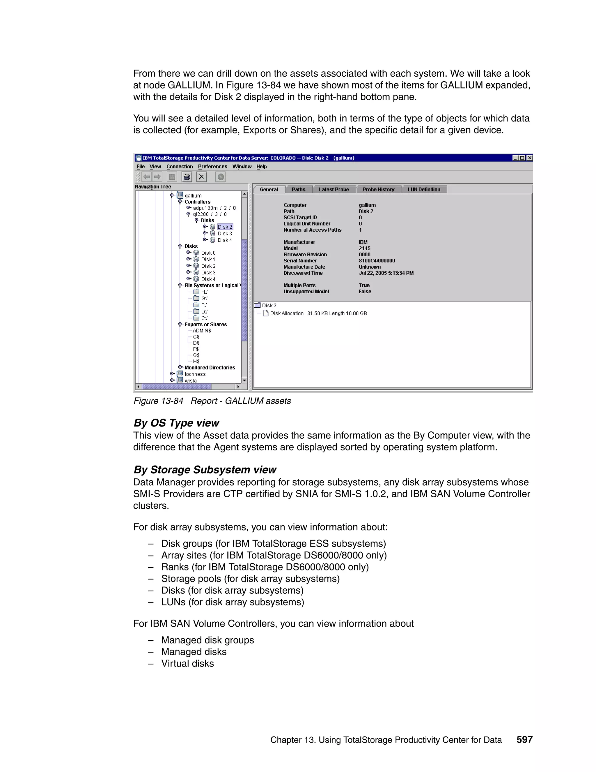 From there we can drill down on the assets associated with each system. We will take a look
at node GALLIUM. In Figure 13-84 we have shown most of the items for GALLIUM expanded,
with the details for Disk 2 displayed in the right-hand bottom pane.

You will see a detailed level of information, both in terms of the type of objects for which data
is collected (for example, Exports or Shares), and the specific detail for a given device.




Figure 13-84 Report - GALLIUM assets

By OS Type view
This view of the Asset data provides the same information as the By Computer view, with the
difference that the Agent systems are displayed sorted by operating system platform.

By Storage Subsystem view
Data Manager provides reporting for storage subsystems, any disk array subsystems whose
SMI-S Providers are CTP certified by SNIA for SMI-S 1.0.2, and IBM SAN Volume Controller
clusters.

For disk array subsystems, you can view information about:
   –   Disk groups (for IBM TotalStorage ESS subsystems)
   –   Array sites (for IBM TotalStorage DS6000/8000 only)
   –   Ranks (for IBM TotalStorage DS6000/8000 only)
   –   Storage pools (for disk array subsystems)
   –   Disks (for disk array subsystems)
   –   LUNs (for disk array subsystems)

For IBM SAN Volume Controllers, you can view information about
   – Managed disk groups
   – Managed disks
   – Virtual disks




                                 Chapter 13. Using TotalStorage Productivity Center for Data   597
 