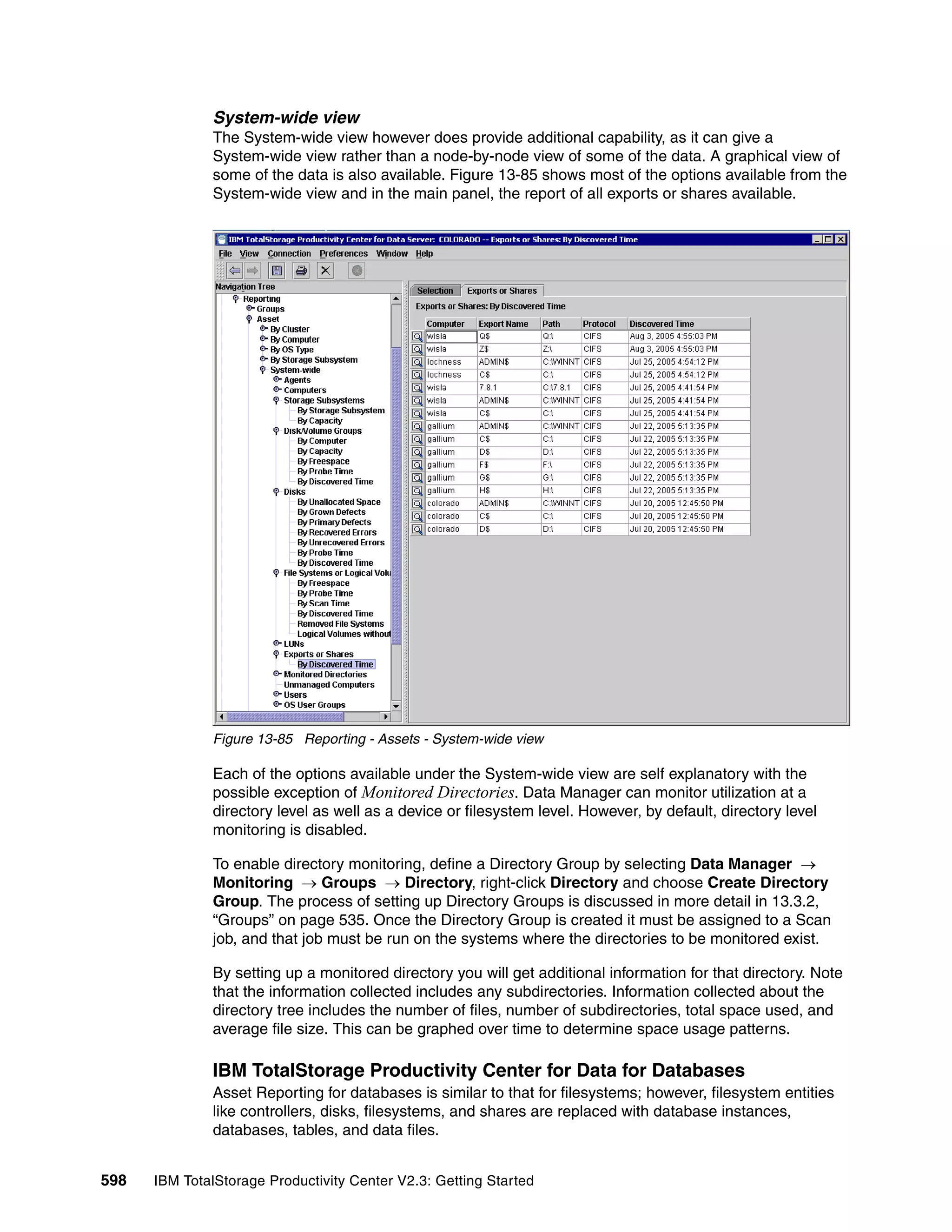 System-wide view
              The System-wide view however does provide additional capability, as it can give a
              System-wide view rather than a node-by-node view of some of the data. A graphical view of
              some of the data is also available. Figure 13-85 shows most of the options available from the
              System-wide view and in the main panel, the report of all exports or shares available.




              Figure 13-85 Reporting - Assets - System-wide view

              Each of the options available under the System-wide view are self explanatory with the
              possible exception of Monitored Directories. Data Manager can monitor utilization at a
              directory level as well as a device or filesystem level. However, by default, directory level
              monitoring is disabled.

              To enable directory monitoring, define a Directory Group by selecting Data Manager →
              Monitoring → Groups → Directory, right-click Directory and choose Create Directory
              Group. The process of setting up Directory Groups is discussed in more detail in 13.3.2,
              “Groups” on page 535. Once the Directory Group is created it must be assigned to a Scan
              job, and that job must be run on the systems where the directories to be monitored exist.

              By setting up a monitored directory you will get additional information for that directory. Note
              that the information collected includes any subdirectories. Information collected about the
              directory tree includes the number of files, number of subdirectories, total space used, and
              average file size. This can be graphed over time to determine space usage patterns.

              IBM TotalStorage Productivity Center for Data for Databases
              Asset Reporting for databases is similar to that for filesystems; however, filesystem entities
              like controllers, disks, filesystems, and shares are replaced with database instances,
              databases, tables, and data files.


598   IBM TotalStorage Productivity Center V2.3: Getting Started
 