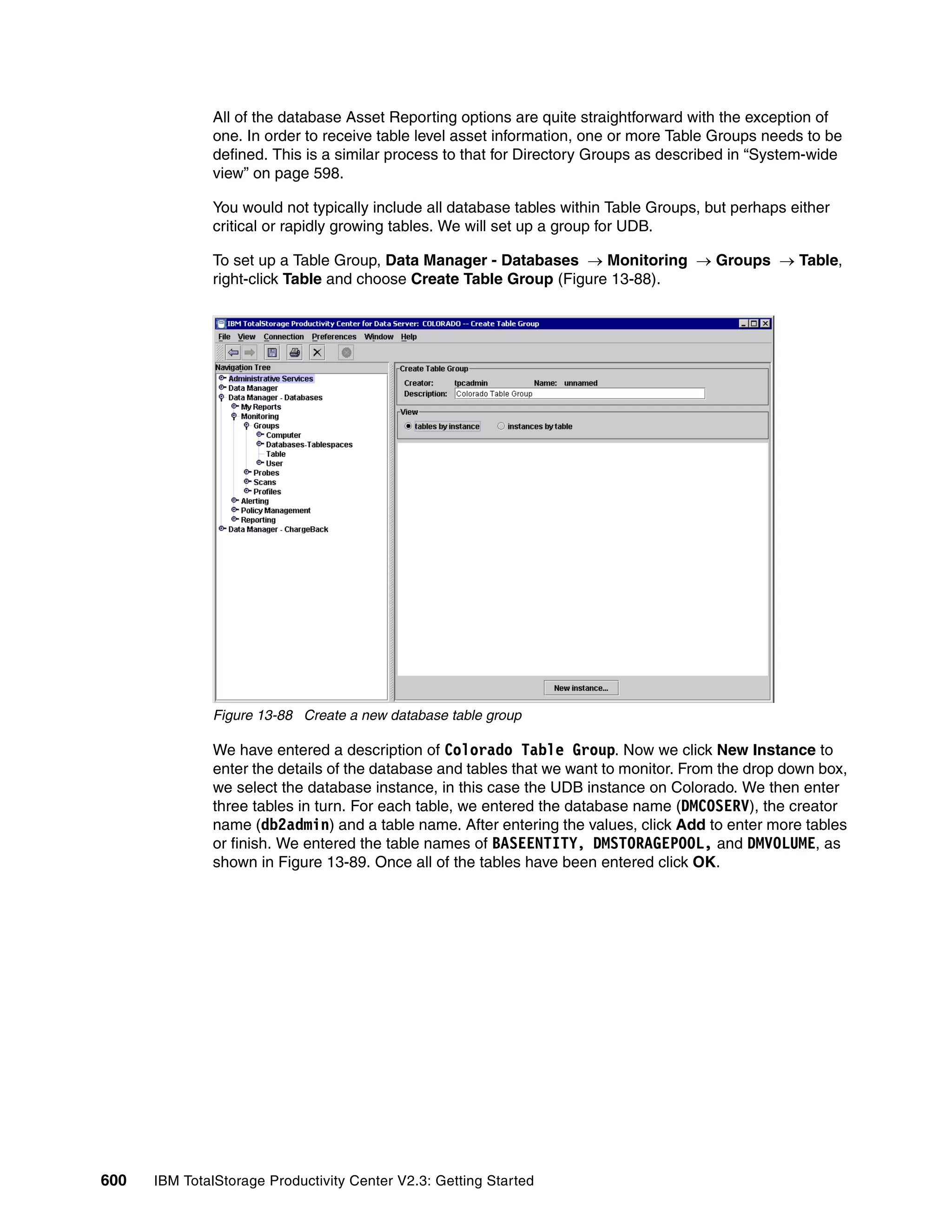All of the database Asset Reporting options are quite straightforward with the exception of
              one. In order to receive table level asset information, one or more Table Groups needs to be
              defined. This is a similar process to that for Directory Groups as described in “System-wide
              view” on page 598.

              You would not typically include all database tables within Table Groups, but perhaps either
              critical or rapidly growing tables. We will set up a group for UDB.

              To set up a Table Group, Data Manager - Databases → Monitoring → Groups → Table,
              right-click Table and choose Create Table Group (Figure 13-88).




              Figure 13-88 Create a new database table group

              We have entered a description of Colorado Table Group. Now we click New Instance to
              enter the details of the database and tables that we want to monitor. From the drop down box,
              we select the database instance, in this case the UDB instance on Colorado. We then enter
              three tables in turn. For each table, we entered the database name (DMCOSERV), the creator
              name (db2admin) and a table name. After entering the values, click Add to enter more tables
              or finish. We entered the table names of BASEENTITY, DMSTORAGEPOOL, and DMVOLUME, as
              shown in Figure 13-89. Once all of the tables have been entered click OK.




600   IBM TotalStorage Productivity Center V2.3: Getting Started
 
