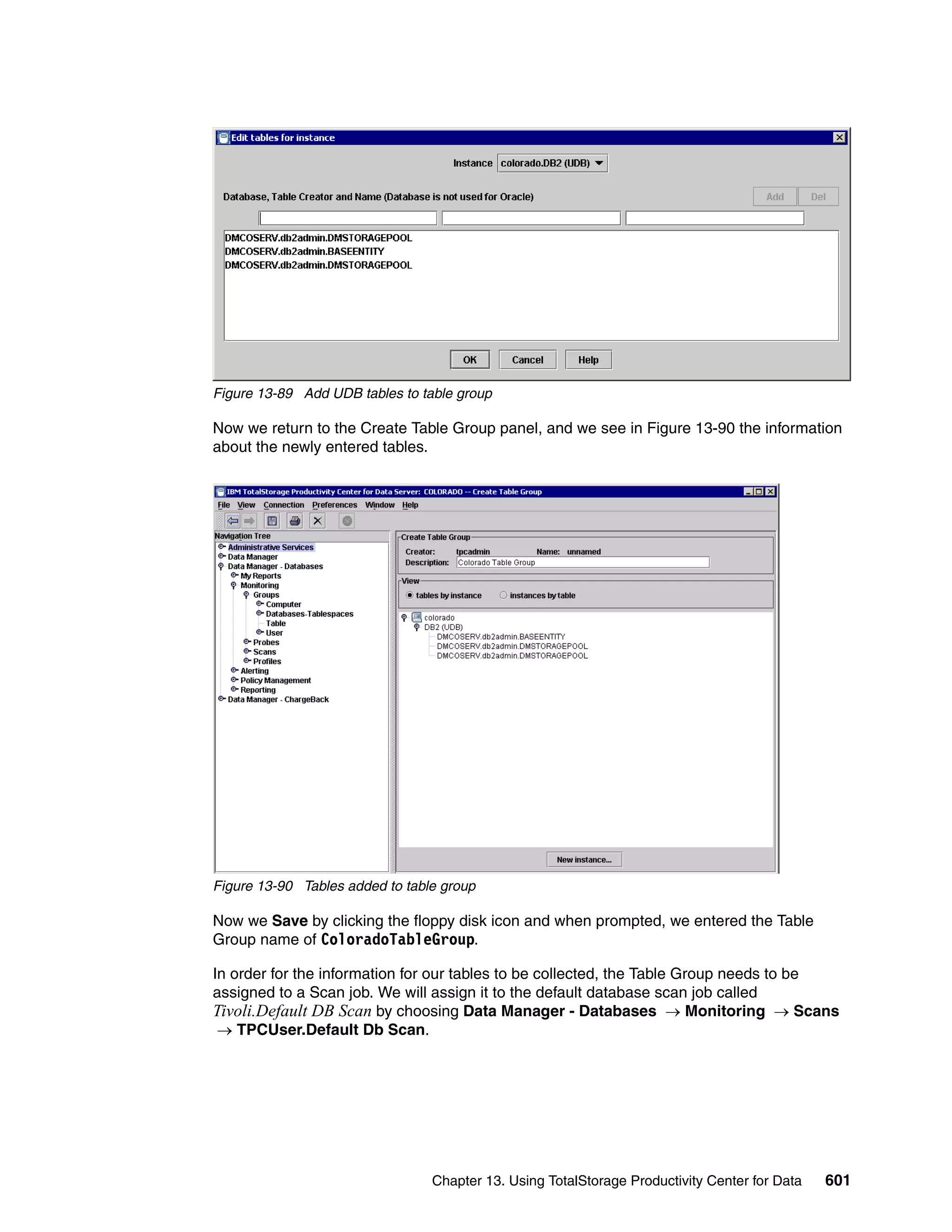 Figure 13-89 Add UDB tables to table group

Now we return to the Create Table Group panel, and we see in Figure 13-90 the information
about the newly entered tables.




Figure 13-90 Tables added to table group

Now we Save by clicking the floppy disk icon and when prompted, we entered the Table
Group name of ColoradoTableGroup.

In order for the information for our tables to be collected, the Table Group needs to be
assigned to a Scan job. We will assign it to the default database scan job called
Tivoli.Default DB Scan by choosing Data Manager - Databases → Monitoring → Scans
 → TPCUser.Default Db Scan.




                                 Chapter 13. Using TotalStorage Productivity Center for Data   601
 