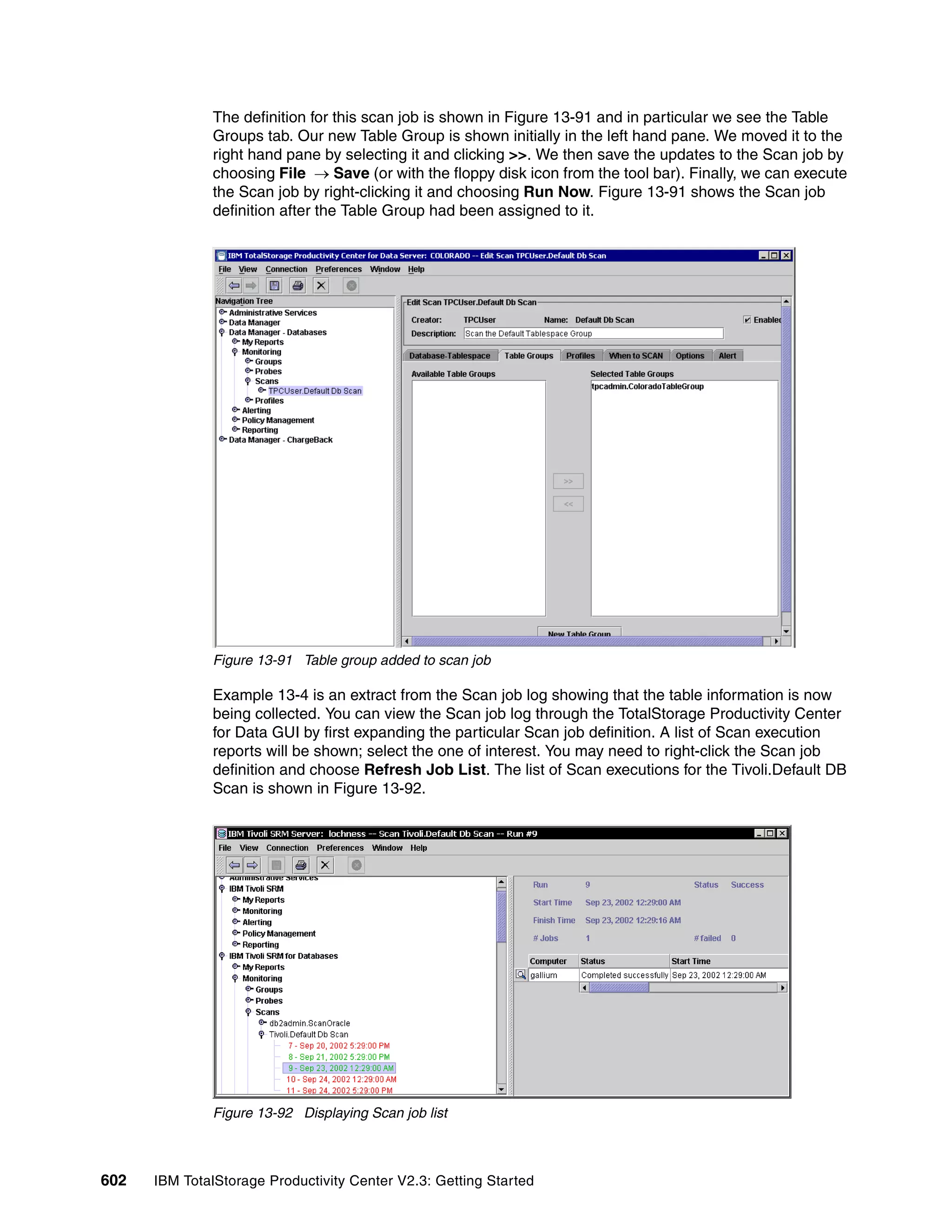 The definition for this scan job is shown in Figure 13-91 and in particular we see the Table
              Groups tab. Our new Table Group is shown initially in the left hand pane. We moved it to the
              right hand pane by selecting it and clicking >>. We then save the updates to the Scan job by
              choosing File → Save (or with the floppy disk icon from the tool bar). Finally, we can execute
              the Scan job by right-clicking it and choosing Run Now. Figure 13-91 shows the Scan job
              definition after the Table Group had been assigned to it.




              Figure 13-91 Table group added to scan job

              Example 13-4 is an extract from the Scan job log showing that the table information is now
              being collected. You can view the Scan job log through the TotalStorage Productivity Center
              for Data GUI by first expanding the particular Scan job definition. A list of Scan execution
              reports will be shown; select the one of interest. You may need to right-click the Scan job
              definition and choose Refresh Job List. The list of Scan executions for the Tivoli.Default DB
              Scan is shown in Figure 13-92.




              Figure 13-92 Displaying Scan job list



602   IBM TotalStorage Productivity Center V2.3: Getting Started
 