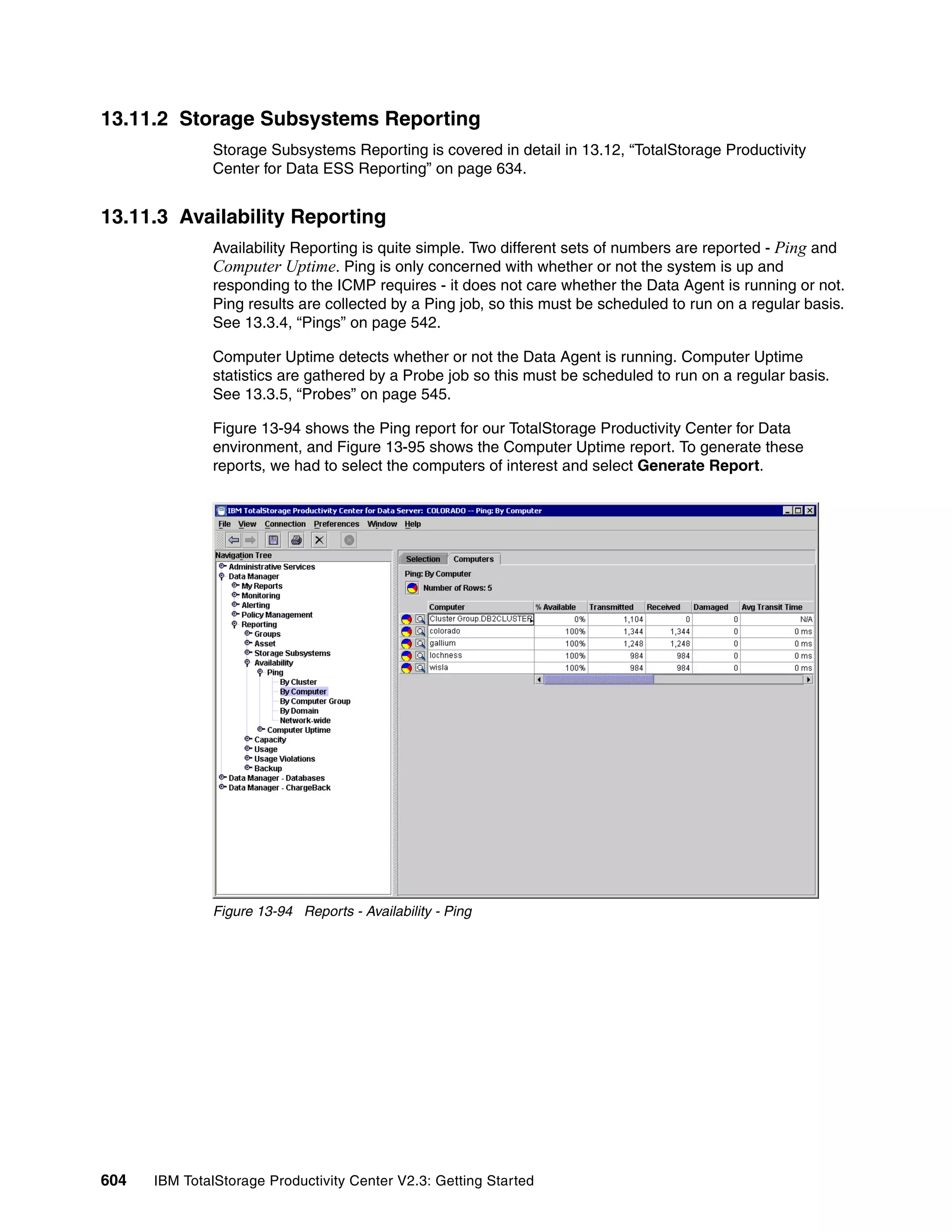 13.11.2 Storage Subsystems Reporting
              Storage Subsystems Reporting is covered in detail in 13.12, “TotalStorage Productivity
              Center for Data ESS Reporting” on page 634.


13.11.3 Availability Reporting
              Availability Reporting is quite simple. Two different sets of numbers are reported - Ping and
              Computer Uptime. Ping is only concerned with whether or not the system is up and
              responding to the ICMP requires - it does not care whether the Data Agent is running or not.
              Ping results are collected by a Ping job, so this must be scheduled to run on a regular basis.
              See 13.3.4, “Pings” on page 542.

              Computer Uptime detects whether or not the Data Agent is running. Computer Uptime
              statistics are gathered by a Probe job so this must be scheduled to run on a regular basis.
              See 13.3.5, “Probes” on page 545.

              Figure 13-94 shows the Ping report for our TotalStorage Productivity Center for Data
              environment, and Figure 13-95 shows the Computer Uptime report. To generate these
              reports, we had to select the computers of interest and select Generate Report.




              Figure 13-94 Reports - Availability - Ping




604   IBM TotalStorage Productivity Center V2.3: Getting Started
 