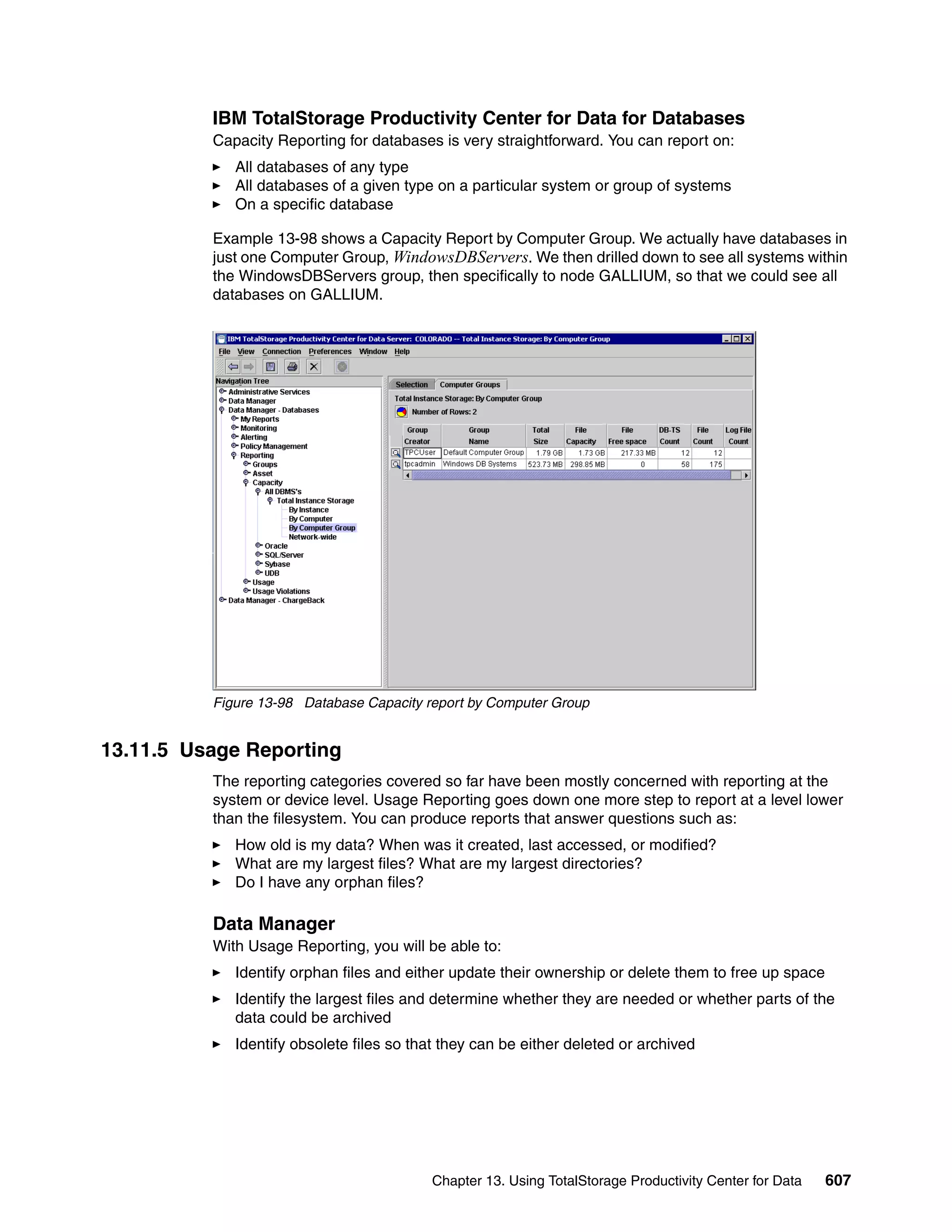 IBM TotalStorage Productivity Center for Data for Databases
          Capacity Reporting for databases is very straightforward. You can report on:
             All databases of any type
             All databases of a given type on a particular system or group of systems
             On a specific database

          Example 13-98 shows a Capacity Report by Computer Group. We actually have databases in
          just one Computer Group, WindowsDBServers. We then drilled down to see all systems within
          the WindowsDBServers group, then specifically to node GALLIUM, so that we could see all
          databases on GALLIUM.




          Figure 13-98 Database Capacity report by Computer Group


13.11.5 Usage Reporting
          The reporting categories covered so far have been mostly concerned with reporting at the
          system or device level. Usage Reporting goes down one more step to report at a level lower
          than the filesystem. You can produce reports that answer questions such as:
             How old is my data? When was it created, last accessed, or modified?
             What are my largest files? What are my largest directories?
             Do I have any orphan files?

          Data Manager
          With Usage Reporting, you will be able to:
             Identify orphan files and either update their ownership or delete them to free up space
             Identify the largest files and determine whether they are needed or whether parts of the
             data could be archived
             Identify obsolete files so that they can be either deleted or archived




                                          Chapter 13. Using TotalStorage Productivity Center for Data   607
 