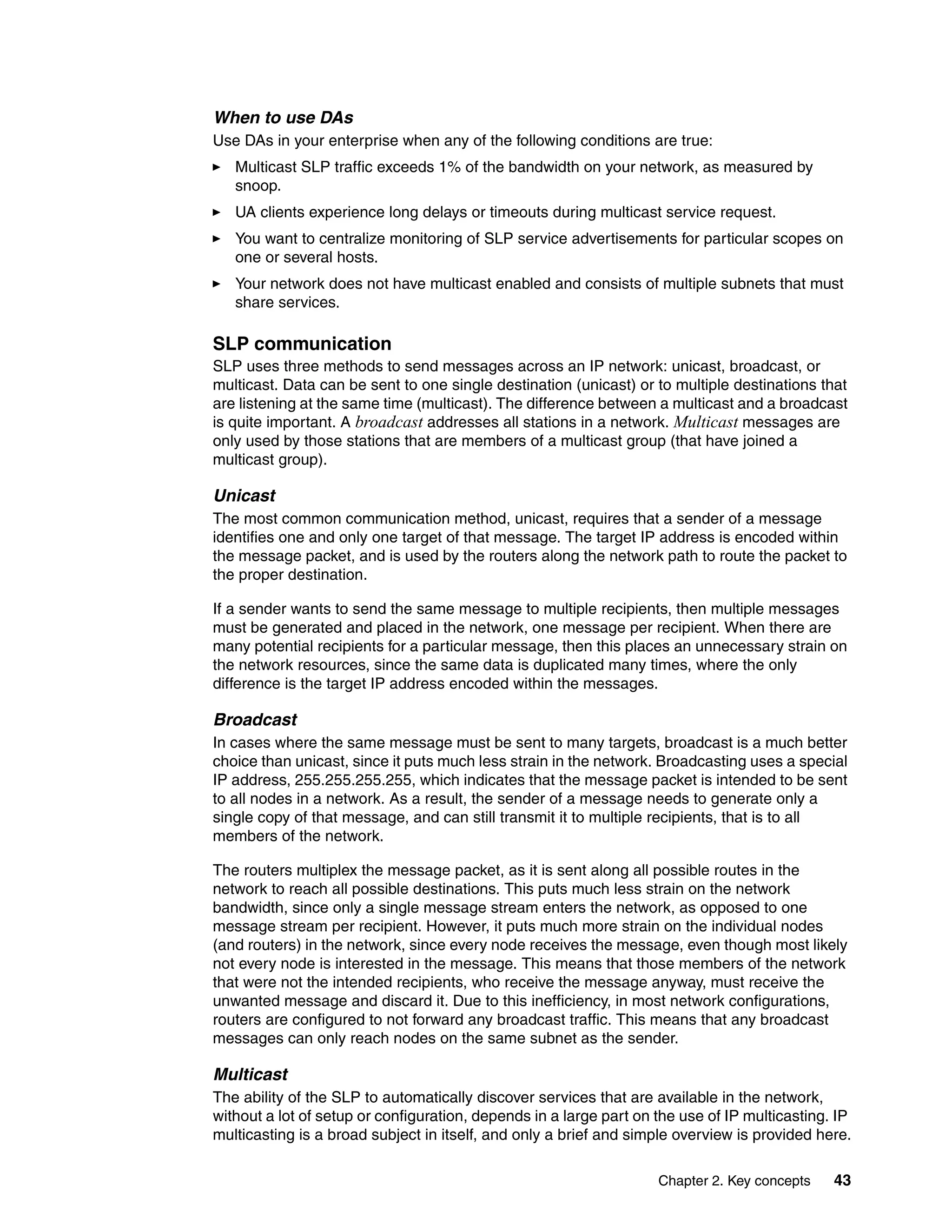 When to use DAs
Use DAs in your enterprise when any of the following conditions are true:
   Multicast SLP traffic exceeds 1% of the bandwidth on your network, as measured by
   snoop.
   UA clients experience long delays or timeouts during multicast service request.
   You want to centralize monitoring of SLP service advertisements for particular scopes on
   one or several hosts.
   Your network does not have multicast enabled and consists of multiple subnets that must
   share services.

SLP communication
SLP uses three methods to send messages across an IP network: unicast, broadcast, or
multicast. Data can be sent to one single destination (unicast) or to multiple destinations that
are listening at the same time (multicast). The difference between a multicast and a broadcast
is quite important. A broadcast addresses all stations in a network. Multicast messages are
only used by those stations that are members of a multicast group (that have joined a
multicast group).

Unicast
The most common communication method, unicast, requires that a sender of a message
identifies one and only one target of that message. The target IP address is encoded within
the message packet, and is used by the routers along the network path to route the packet to
the proper destination.

If a sender wants to send the same message to multiple recipients, then multiple messages
must be generated and placed in the network, one message per recipient. When there are
many potential recipients for a particular message, then this places an unnecessary strain on
the network resources, since the same data is duplicated many times, where the only
difference is the target IP address encoded within the messages.

Broadcast
In cases where the same message must be sent to many targets, broadcast is a much better
choice than unicast, since it puts much less strain in the network. Broadcasting uses a special
IP address, 255.255.255.255, which indicates that the message packet is intended to be sent
to all nodes in a network. As a result, the sender of a message needs to generate only a
single copy of that message, and can still transmit it to multiple recipients, that is to all
members of the network.

The routers multiplex the message packet, as it is sent along all possible routes in the
network to reach all possible destinations. This puts much less strain on the network
bandwidth, since only a single message stream enters the network, as opposed to one
message stream per recipient. However, it puts much more strain on the individual nodes
(and routers) in the network, since every node receives the message, even though most likely
not every node is interested in the message. This means that those members of the network
that were not the intended recipients, who receive the message anyway, must receive the
unwanted message and discard it. Due to this inefficiency, in most network configurations,
routers are configured to not forward any broadcast traffic. This means that any broadcast
messages can only reach nodes on the same subnet as the sender.

Multicast
The ability of the SLP to automatically discover services that are available in the network,
without a lot of setup or configuration, depends in a large part on the use of IP multicasting. IP
multicasting is a broad subject in itself, and only a brief and simple overview is provided here.

                                                                    Chapter 2. Key concepts    43
 