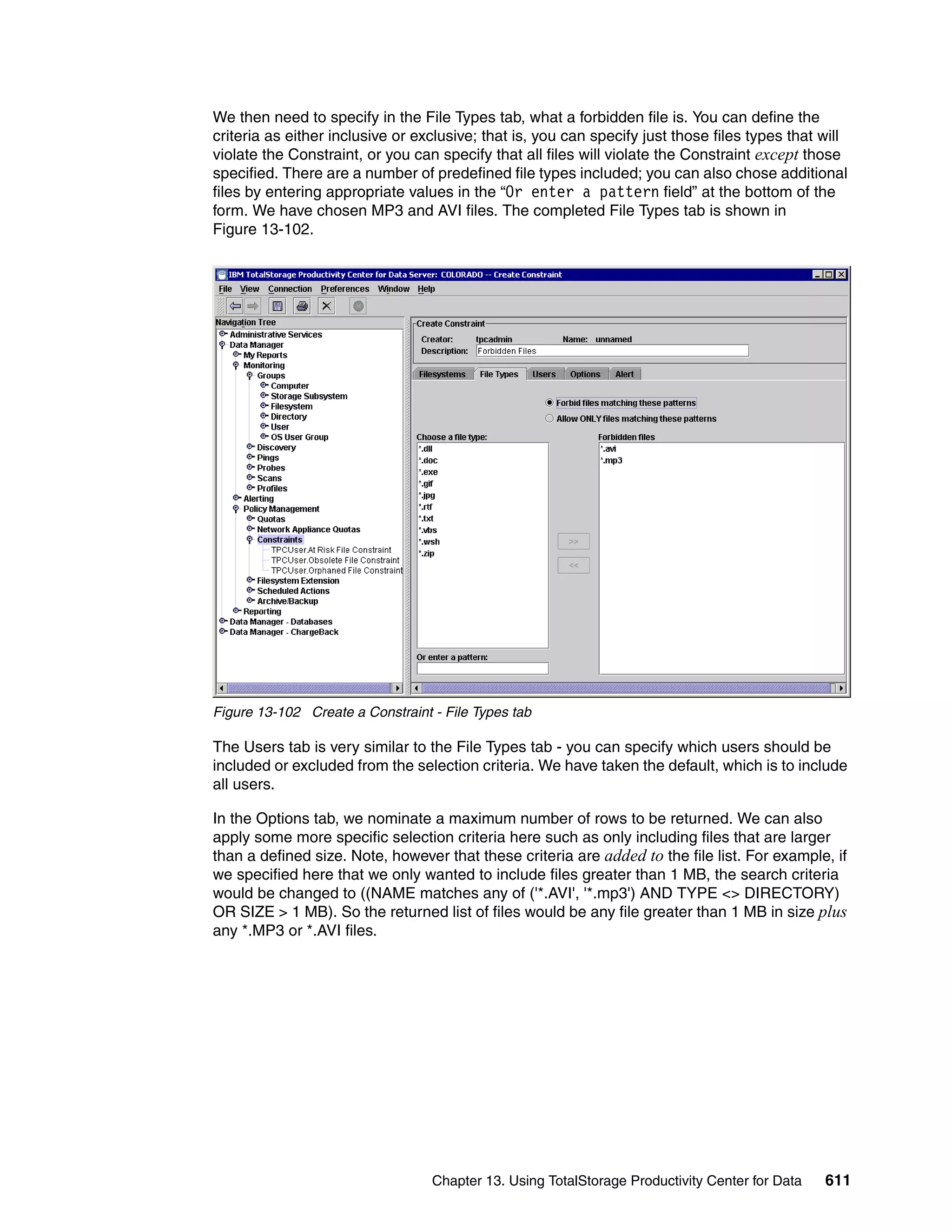 We then need to specify in the File Types tab, what a forbidden file is. You can define the
criteria as either inclusive or exclusive; that is, you can specify just those files types that will
violate the Constraint, or you can specify that all files will violate the Constraint except those
specified. There are a number of predefined file types included; you can also chose additional
files by entering appropriate values in the “Or enter a pattern field” at the bottom of the
form. We have chosen MP3 and AVI files. The completed File Types tab is shown in
Figure 13-102.




Figure 13-102 Create a Constraint - File Types tab

The Users tab is very similar to the File Types tab - you can specify which users should be
included or excluded from the selection criteria. We have taken the default, which is to include
all users.

In the Options tab, we nominate a maximum number of rows to be returned. We can also
apply some more specific selection criteria here such as only including files that are larger
than a defined size. Note, however that these criteria are added to the file list. For example, if
we specified here that we only wanted to include files greater than 1 MB, the search criteria
would be changed to ((NAME matches any of ('*.AVI', '*.mp3') AND TYPE <> DIRECTORY)
OR SIZE > 1 MB). So the returned list of files would be any file greater than 1 MB in size plus
any *.MP3 or *.AVI files.




                                  Chapter 13. Using TotalStorage Productivity Center for Data   611
 