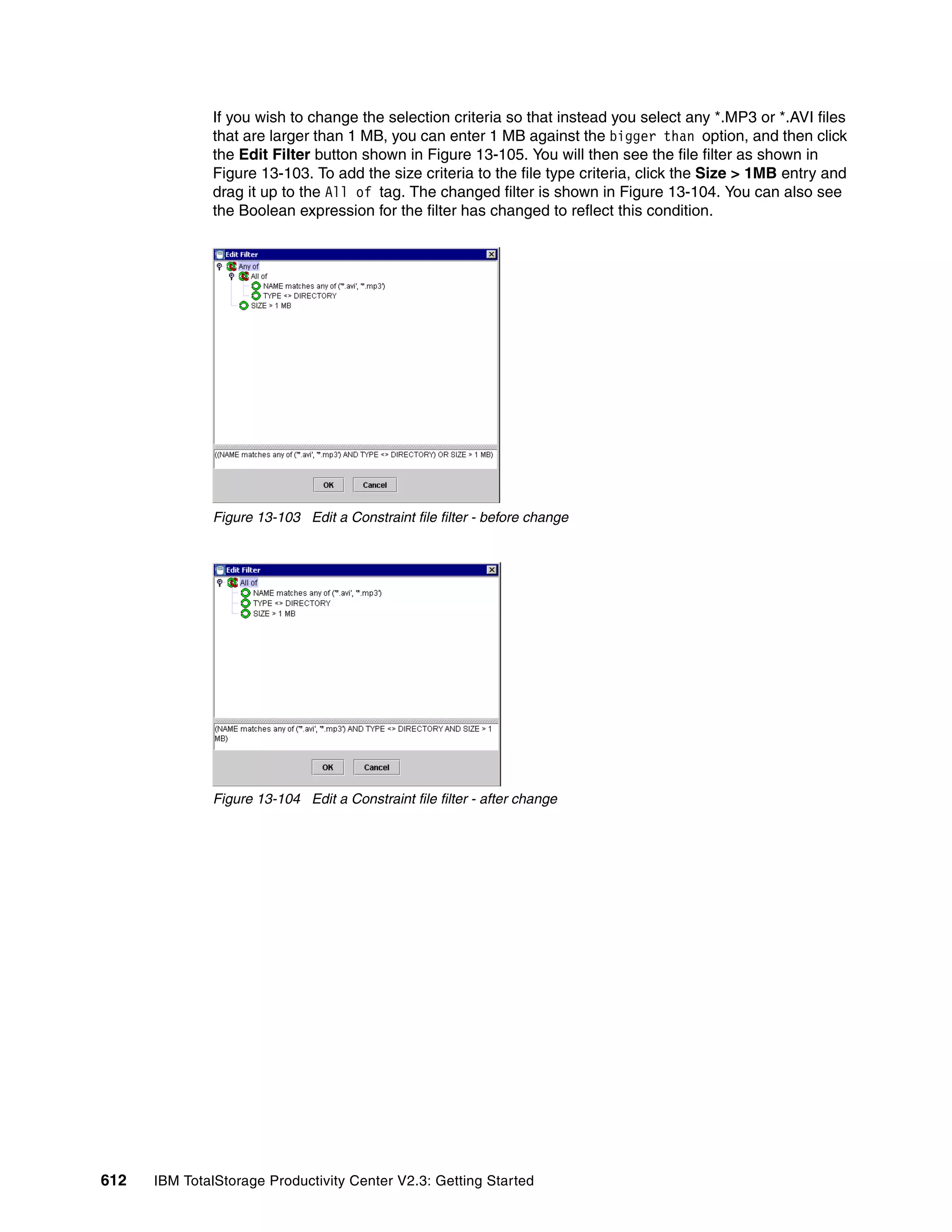 If you wish to change the selection criteria so that instead you select any *.MP3 or *.AVI files
              that are larger than 1 MB, you can enter 1 MB against the bigger than option, and then click
              the Edit Filter button shown in Figure 13-105. You will then see the file filter as shown in
              Figure 13-103. To add the size criteria to the file type criteria, click the Size > 1MB entry and
              drag it up to the All of tag. The changed filter is shown in Figure 13-104. You can also see
              the Boolean expression for the filter has changed to reflect this condition.




              Figure 13-103 Edit a Constraint file filter - before change




              Figure 13-104 Edit a Constraint file filter - after change




612   IBM TotalStorage Productivity Center V2.3: Getting Started
 
