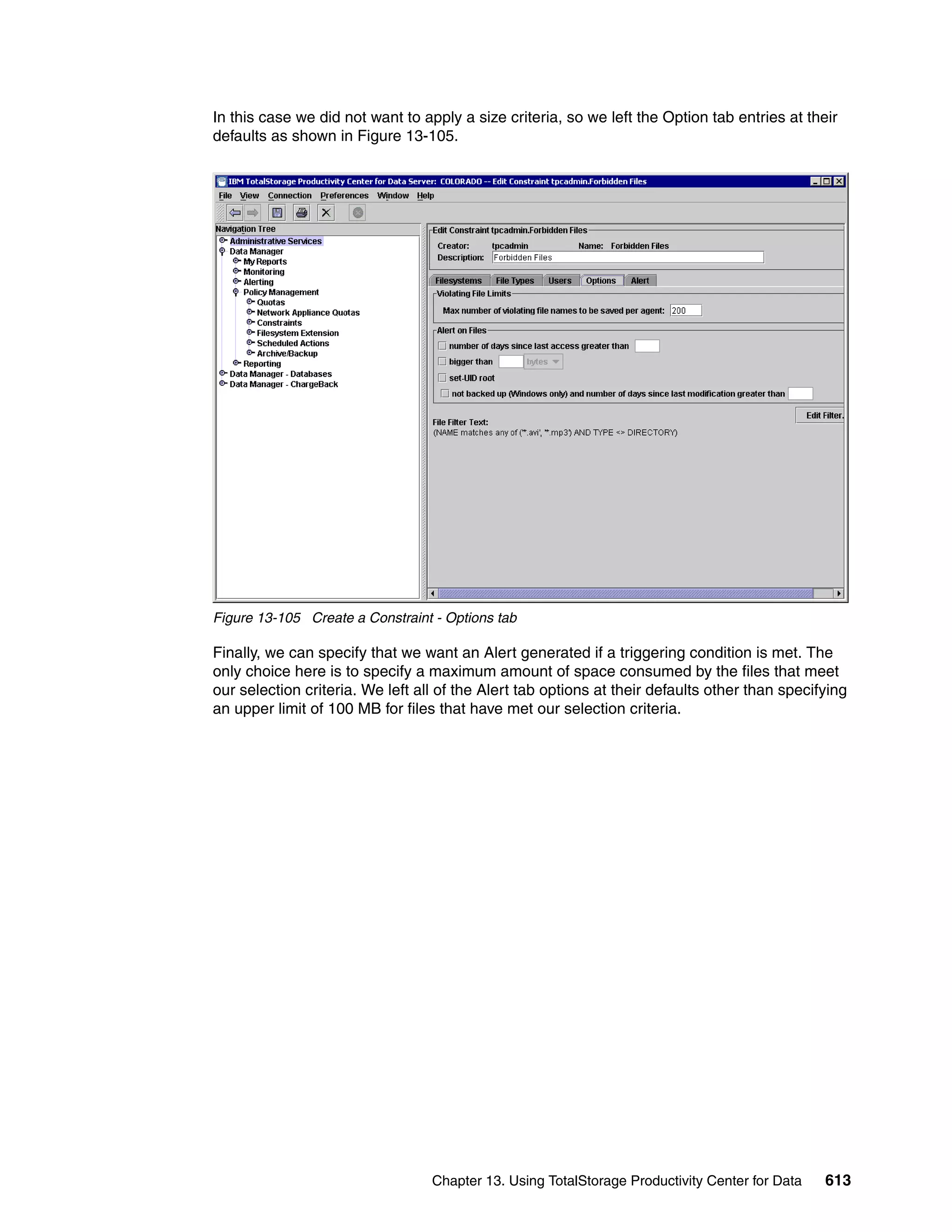 In this case we did not want to apply a size criteria, so we left the Option tab entries at their
defaults as shown in Figure 13-105.




Figure 13-105 Create a Constraint - Options tab

Finally, we can specify that we want an Alert generated if a triggering condition is met. The
only choice here is to specify a maximum amount of space consumed by the files that meet
our selection criteria. We left all of the Alert tab options at their defaults other than specifying
an upper limit of 100 MB for files that have met our selection criteria.




                                  Chapter 13. Using TotalStorage Productivity Center for Data   613
 