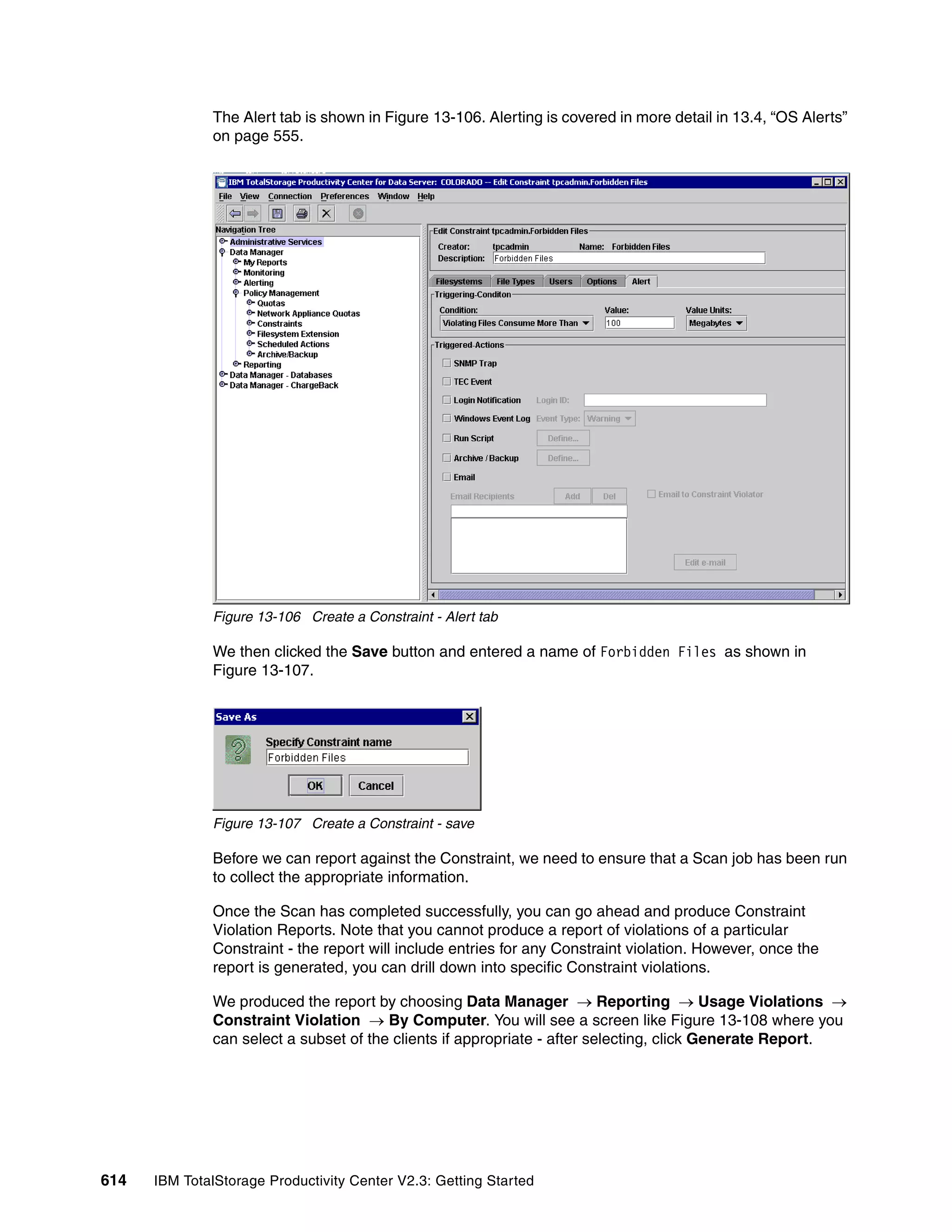 The Alert tab is shown in Figure 13-106. Alerting is covered in more detail in 13.4, “OS Alerts”
              on page 555.




              Figure 13-106 Create a Constraint - Alert tab

              We then clicked the Save button and entered a name of Forbidden Files as shown in
              Figure 13-107.




              Figure 13-107 Create a Constraint - save

              Before we can report against the Constraint, we need to ensure that a Scan job has been run
              to collect the appropriate information.

              Once the Scan has completed successfully, you can go ahead and produce Constraint
              Violation Reports. Note that you cannot produce a report of violations of a particular
              Constraint - the report will include entries for any Constraint violation. However, once the
              report is generated, you can drill down into specific Constraint violations.

              We produced the report by choosing Data Manager → Reporting → Usage Violations →
              Constraint Violation → By Computer. You will see a screen like Figure 13-108 where you
              can select a subset of the clients if appropriate - after selecting, click Generate Report.




614   IBM TotalStorage Productivity Center V2.3: Getting Started
 