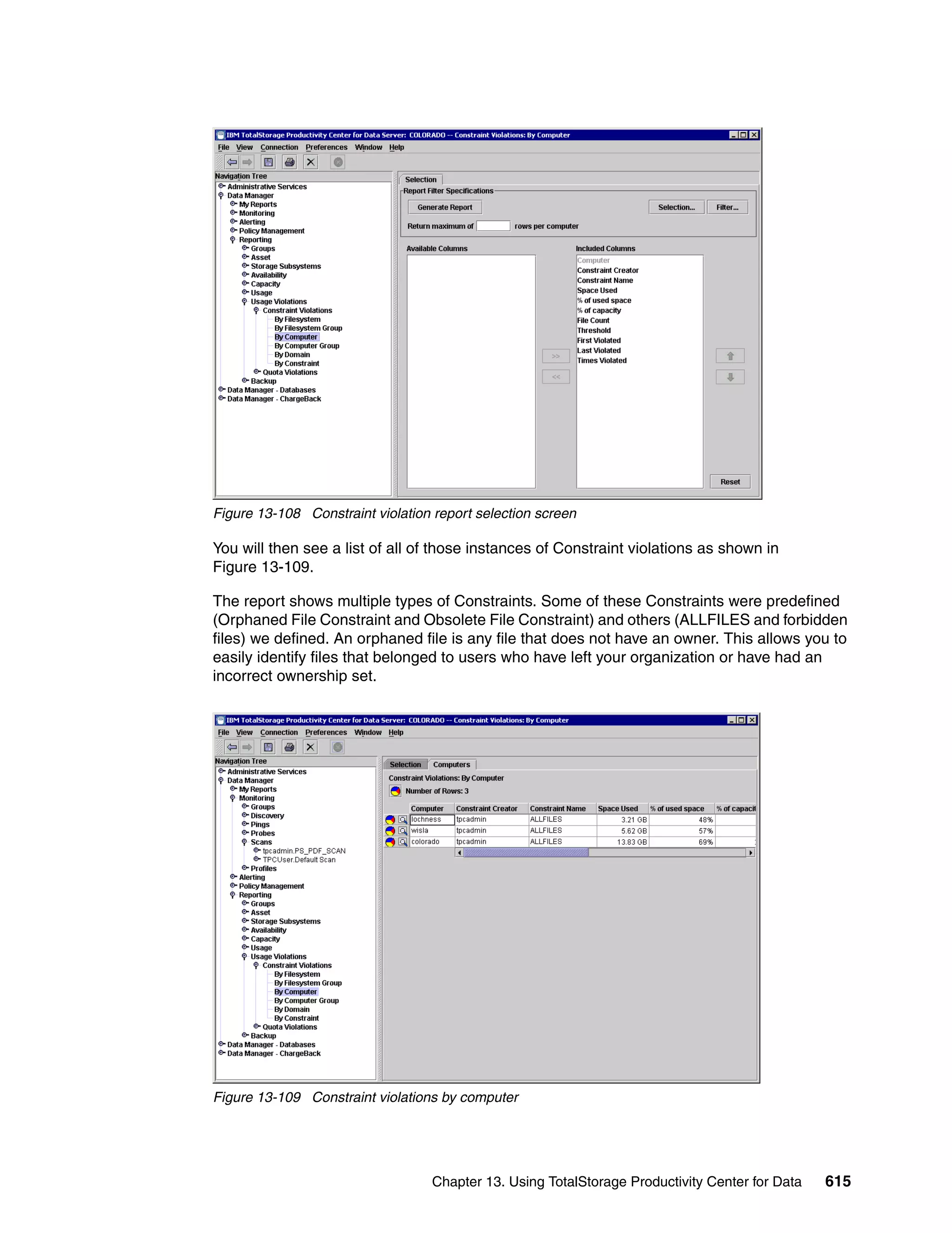 Figure 13-108 Constraint violation report selection screen

You will then see a list of all of those instances of Constraint violations as shown in
Figure 13-109.

The report shows multiple types of Constraints. Some of these Constraints were predefined
(Orphaned File Constraint and Obsolete File Constraint) and others (ALLFILES and forbidden
files) we defined. An orphaned file is any file that does not have an owner. This allows you to
easily identify files that belonged to users who have left your organization or have had an
incorrect ownership set.




Figure 13-109 Constraint violations by computer




                                   Chapter 13. Using TotalStorage Productivity Center for Data   615
 
