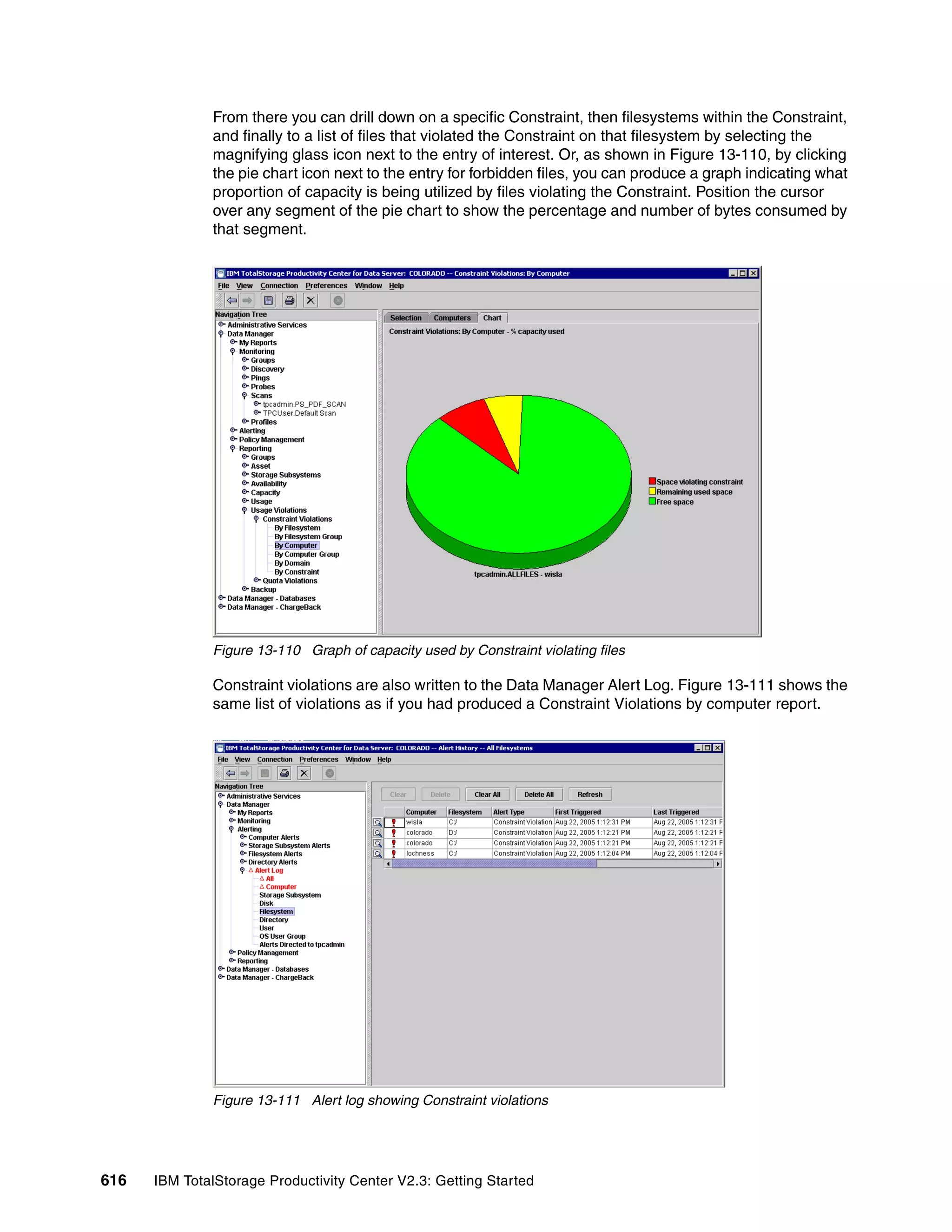 From there you can drill down on a specific Constraint, then filesystems within the Constraint,
              and finally to a list of files that violated the Constraint on that filesystem by selecting the
              magnifying glass icon next to the entry of interest. Or, as shown in Figure 13-110, by clicking
              the pie chart icon next to the entry for forbidden files, you can produce a graph indicating what
              proportion of capacity is being utilized by files violating the Constraint. Position the cursor
              over any segment of the pie chart to show the percentage and number of bytes consumed by
              that segment.




              Figure 13-110 Graph of capacity used by Constraint violating files

              Constraint violations are also written to the Data Manager Alert Log. Figure 13-111 shows the
              same list of violations as if you had produced a Constraint Violations by computer report.




              Figure 13-111 Alert log showing Constraint violations




616   IBM TotalStorage Productivity Center V2.3: Getting Started
 