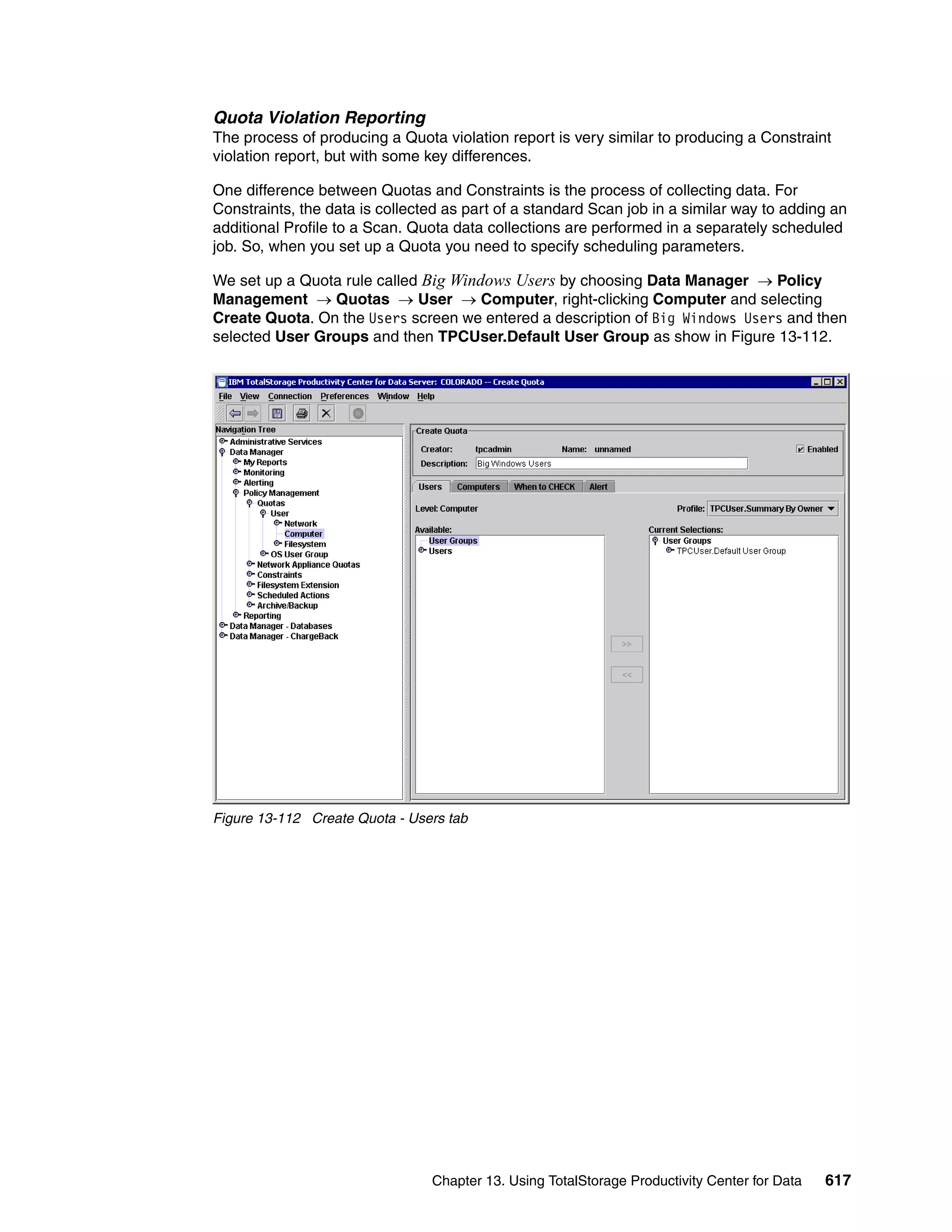 Quota Violation Reporting
The process of producing a Quota violation report is very similar to producing a Constraint
violation report, but with some key differences.

One difference between Quotas and Constraints is the process of collecting data. For
Constraints, the data is collected as part of a standard Scan job in a similar way to adding an
additional Profile to a Scan. Quota data collections are performed in a separately scheduled
job. So, when you set up a Quota you need to specify scheduling parameters.

We set up a Quota rule called Big Windows Users by choosing Data Manager → Policy
Management → Quotas → User → Computer, right-clicking Computer and selecting
Create Quota. On the Users screen we entered a description of Big Windows Users and then
selected User Groups and then TPCUser.Default User Group as show in Figure 13-112.




Figure 13-112 Create Quota - Users tab




                                Chapter 13. Using TotalStorage Productivity Center for Data   617
 