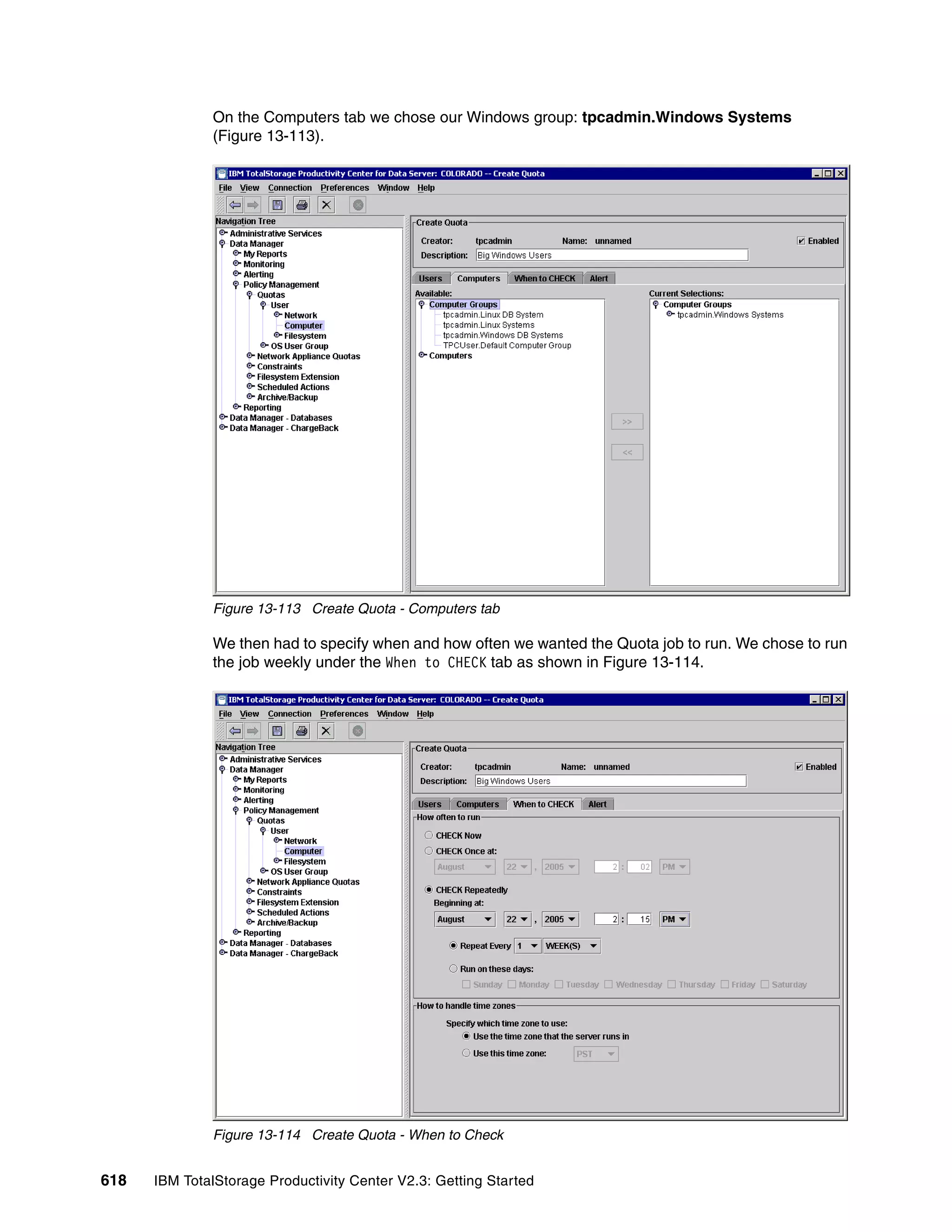 On the Computers tab we chose our Windows group: tpcadmin.Windows Systems
              (Figure 13-113).




              Figure 13-113 Create Quota - Computers tab

              We then had to specify when and how often we wanted the Quota job to run. We chose to run
              the job weekly under the When to CHECK tab as shown in Figure 13-114.




              Figure 13-114 Create Quota - When to Check


618   IBM TotalStorage Productivity Center V2.3: Getting Started
 