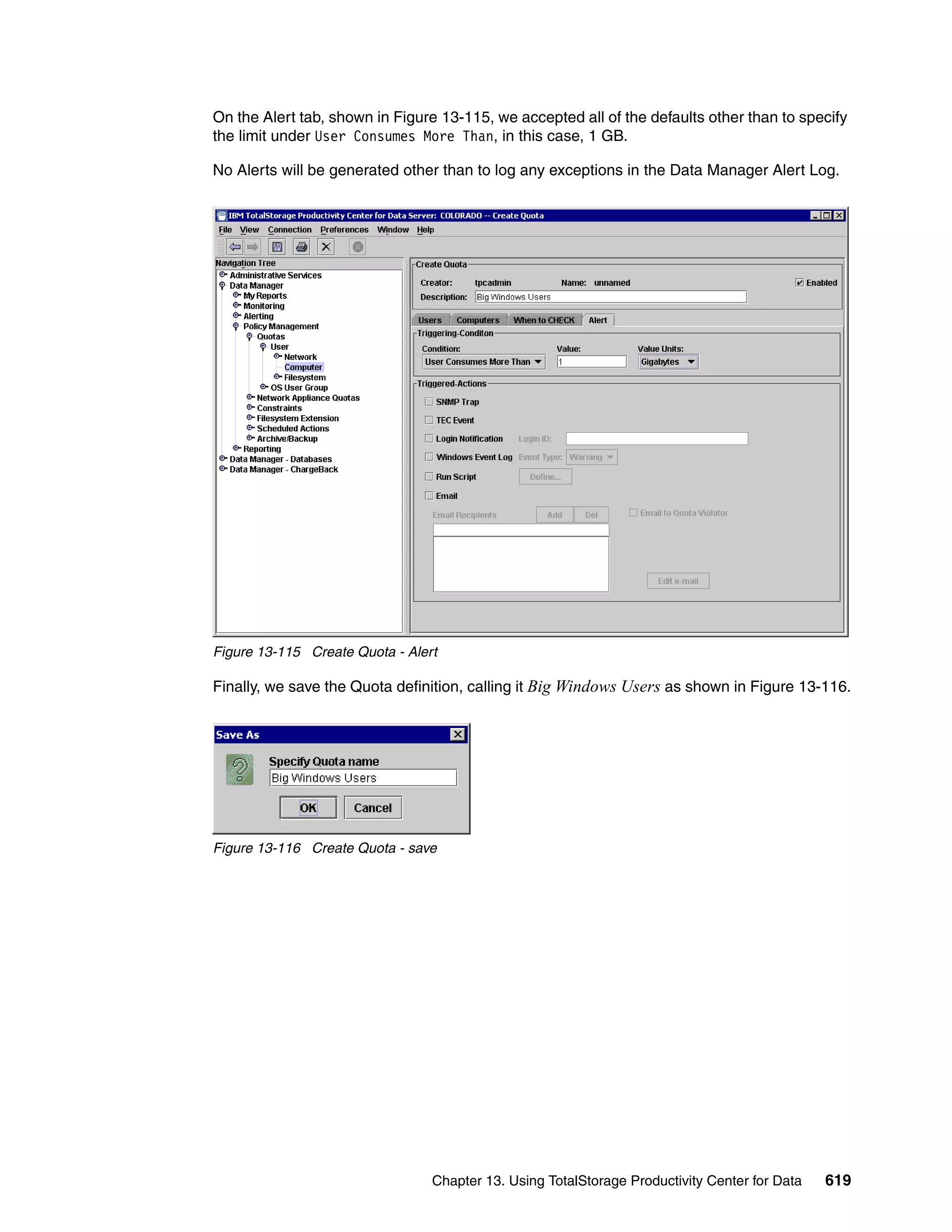On the Alert tab, shown in Figure 13-115, we accepted all of the defaults other than to specify
the limit under User Consumes More Than, in this case, 1 GB.

No Alerts will be generated other than to log any exceptions in the Data Manager Alert Log.




Figure 13-115 Create Quota - Alert

Finally, we save the Quota definition, calling it Big Windows Users as shown in Figure 13-116.




Figure 13-116 Create Quota - save




                                 Chapter 13. Using TotalStorage Productivity Center for Data   619
 