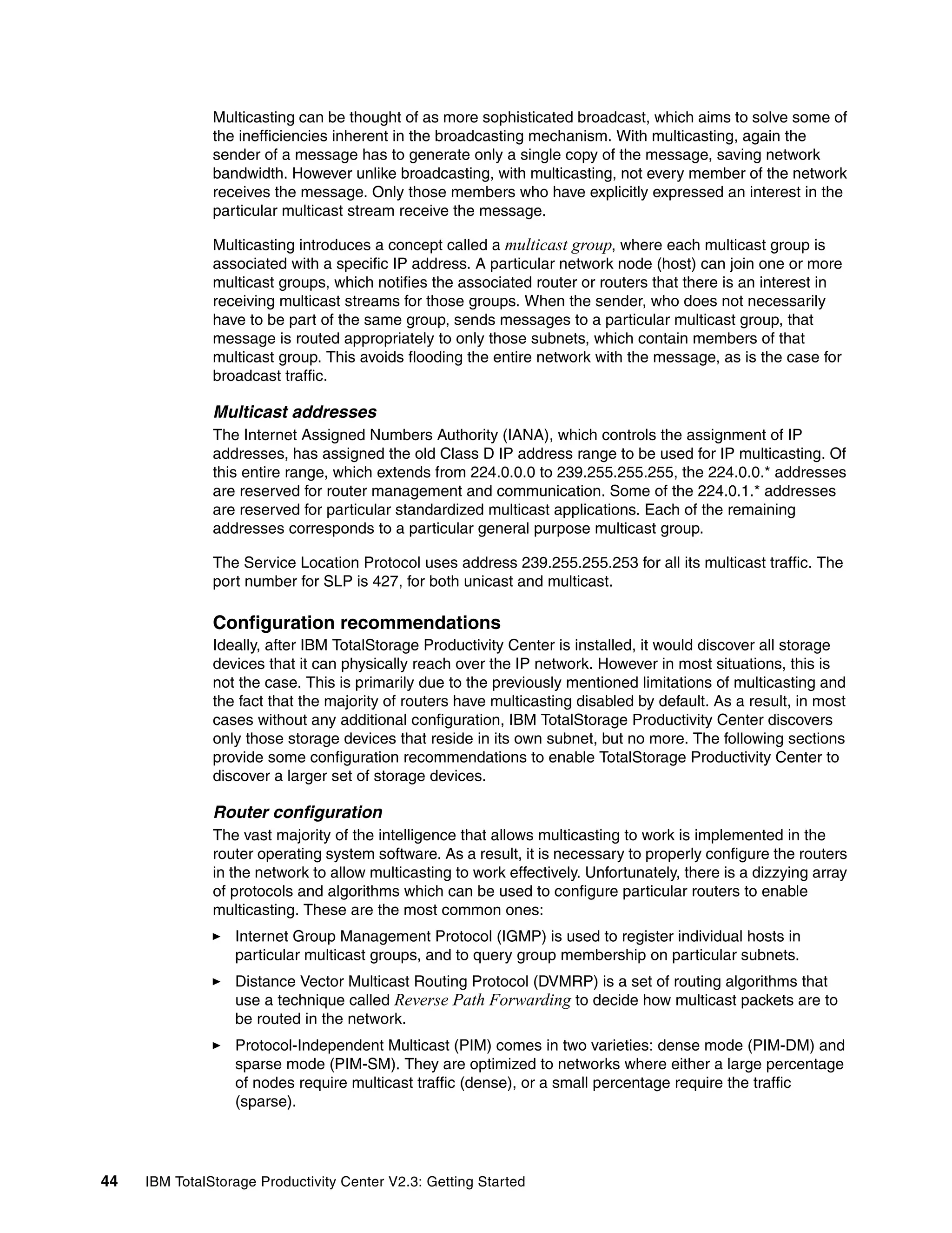 Multicasting can be thought of as more sophisticated broadcast, which aims to solve some of
               the inefficiencies inherent in the broadcasting mechanism. With multicasting, again the
               sender of a message has to generate only a single copy of the message, saving network
               bandwidth. However unlike broadcasting, with multicasting, not every member of the network
               receives the message. Only those members who have explicitly expressed an interest in the
               particular multicast stream receive the message.

               Multicasting introduces a concept called a multicast group, where each multicast group is
               associated with a specific IP address. A particular network node (host) can join one or more
               multicast groups, which notifies the associated router or routers that there is an interest in
               receiving multicast streams for those groups. When the sender, who does not necessarily
               have to be part of the same group, sends messages to a particular multicast group, that
               message is routed appropriately to only those subnets, which contain members of that
               multicast group. This avoids flooding the entire network with the message, as is the case for
               broadcast traffic.

               Multicast addresses
               The Internet Assigned Numbers Authority (IANA), which controls the assignment of IP
               addresses, has assigned the old Class D IP address range to be used for IP multicasting. Of
               this entire range, which extends from 224.0.0.0 to 239.255.255.255, the 224.0.0.* addresses
               are reserved for router management and communication. Some of the 224.0.1.* addresses
               are reserved for particular standardized multicast applications. Each of the remaining
               addresses corresponds to a particular general purpose multicast group.

               The Service Location Protocol uses address 239.255.255.253 for all its multicast traffic. The
               port number for SLP is 427, for both unicast and multicast.

               Configuration recommendations
               Ideally, after IBM TotalStorage Productivity Center is installed, it would discover all storage
               devices that it can physically reach over the IP network. However in most situations, this is
               not the case. This is primarily due to the previously mentioned limitations of multicasting and
               the fact that the majority of routers have multicasting disabled by default. As a result, in most
               cases without any additional configuration, IBM TotalStorage Productivity Center discovers
               only those storage devices that reside in its own subnet, but no more. The following sections
               provide some configuration recommendations to enable TotalStorage Productivity Center to
               discover a larger set of storage devices.

               Router configuration
               The vast majority of the intelligence that allows multicasting to work is implemented in the
               router operating system software. As a result, it is necessary to properly configure the routers
               in the network to allow multicasting to work effectively. Unfortunately, there is a dizzying array
               of protocols and algorithms which can be used to configure particular routers to enable
               multicasting. These are the most common ones:
                  Internet Group Management Protocol (IGMP) is used to register individual hosts in
                  particular multicast groups, and to query group membership on particular subnets.
                  Distance Vector Multicast Routing Protocol (DVMRP) is a set of routing algorithms that
                  use a technique called Reverse Path Forwarding to decide how multicast packets are to
                  be routed in the network.
                  Protocol-Independent Multicast (PIM) comes in two varieties: dense mode (PIM-DM) and
                  sparse mode (PIM-SM). They are optimized to networks where either a large percentage
                  of nodes require multicast traffic (dense), or a small percentage require the traffic
                  (sparse).




44   IBM TotalStorage Productivity Center V2.3: Getting Started
 