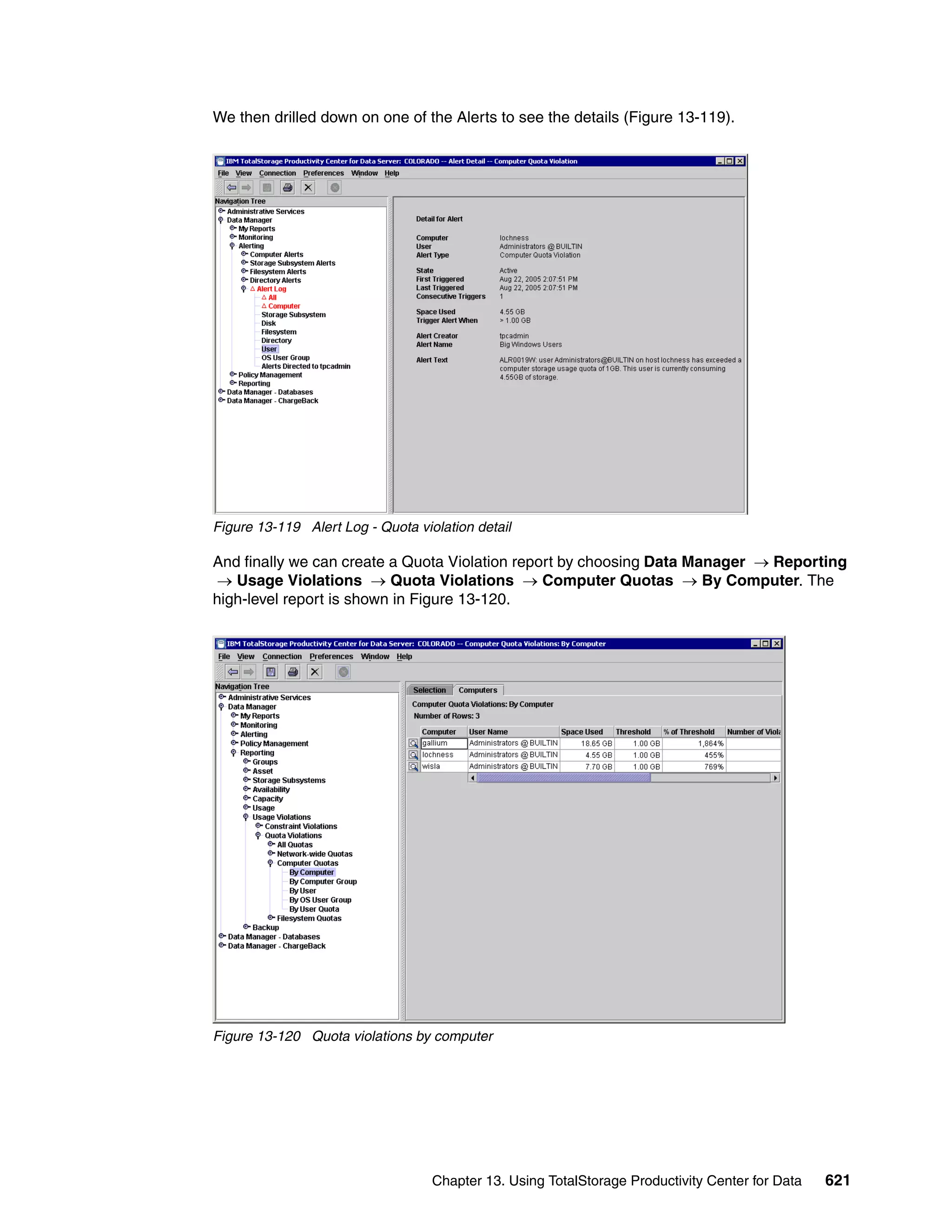 We then drilled down on one of the Alerts to see the details (Figure 13-119).




Figure 13-119 Alert Log - Quota violation detail

And finally we can create a Quota Violation report by choosing Data Manager → Reporting
 → Usage Violations → Quota Violations → Computer Quotas → By Computer. The
high-level report is shown in Figure 13-120.




Figure 13-120 Quota violations by computer




                                   Chapter 13. Using TotalStorage Productivity Center for Data   621
 