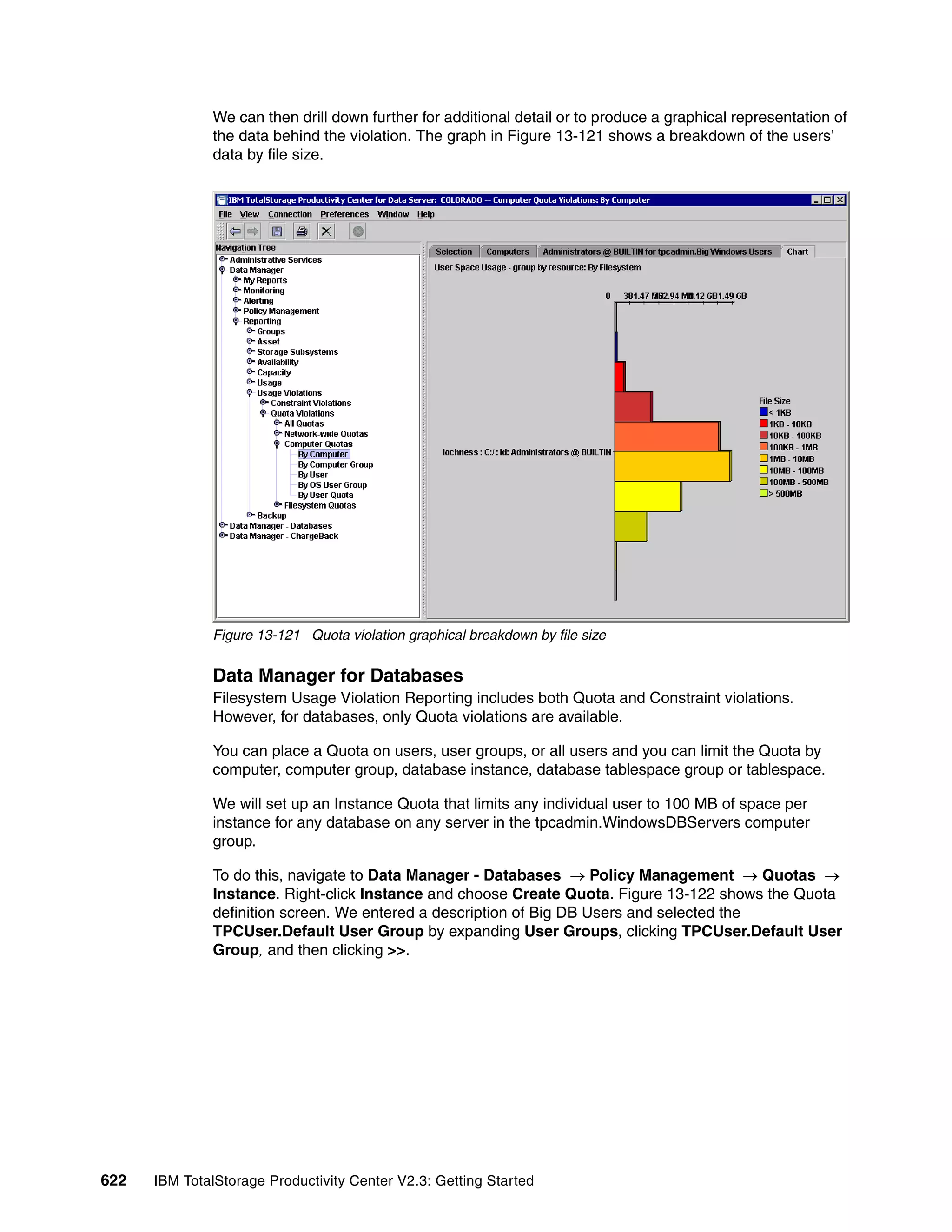 We can then drill down further for additional detail or to produce a graphical representation of
              the data behind the violation. The graph in Figure 13-121 shows a breakdown of the users’
              data by file size.




              Figure 13-121 Quota violation graphical breakdown by file size


              Data Manager for Databases
              Filesystem Usage Violation Reporting includes both Quota and Constraint violations.
              However, for databases, only Quota violations are available.

              You can place a Quota on users, user groups, or all users and you can limit the Quota by
              computer, computer group, database instance, database tablespace group or tablespace.

              We will set up an Instance Quota that limits any individual user to 100 MB of space per
              instance for any database on any server in the tpcadmin.WindowsDBServers computer
              group.

              To do this, navigate to Data Manager - Databases → Policy Management → Quotas →
              Instance. Right-click Instance and choose Create Quota. Figure 13-122 shows the Quota
              definition screen. We entered a description of Big DB Users and selected the
              TPCUser.Default User Group by expanding User Groups, clicking TPCUser.Default User
              Group, and then clicking >>.




622   IBM TotalStorage Productivity Center V2.3: Getting Started
 