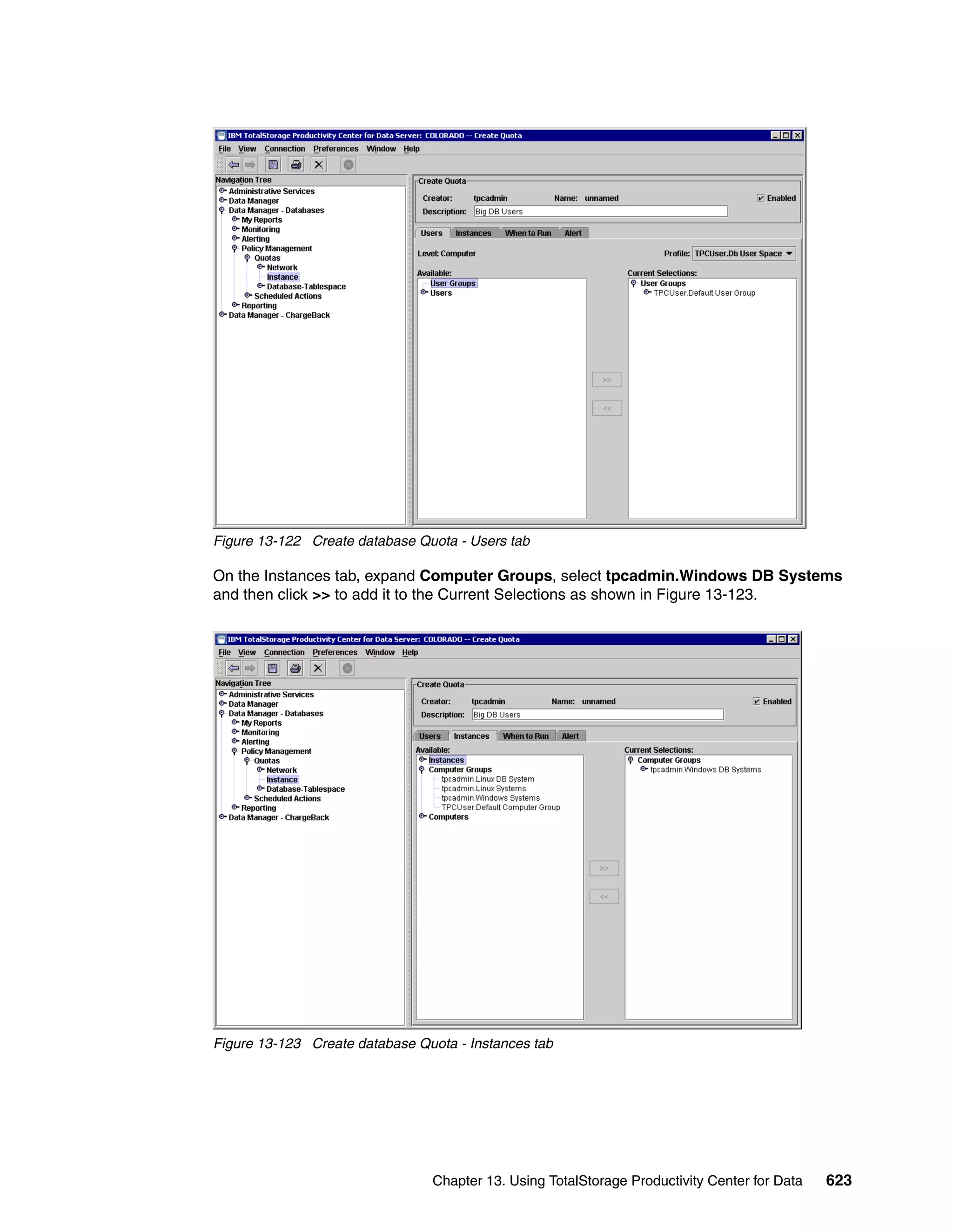 Figure 13-122 Create database Quota - Users tab

On the Instances tab, expand Computer Groups, select tpcadmin.Windows DB Systems
and then click >> to add it to the Current Selections as shown in Figure 13-123.




Figure 13-123 Create database Quota - Instances tab




                                Chapter 13. Using TotalStorage Productivity Center for Data   623
 