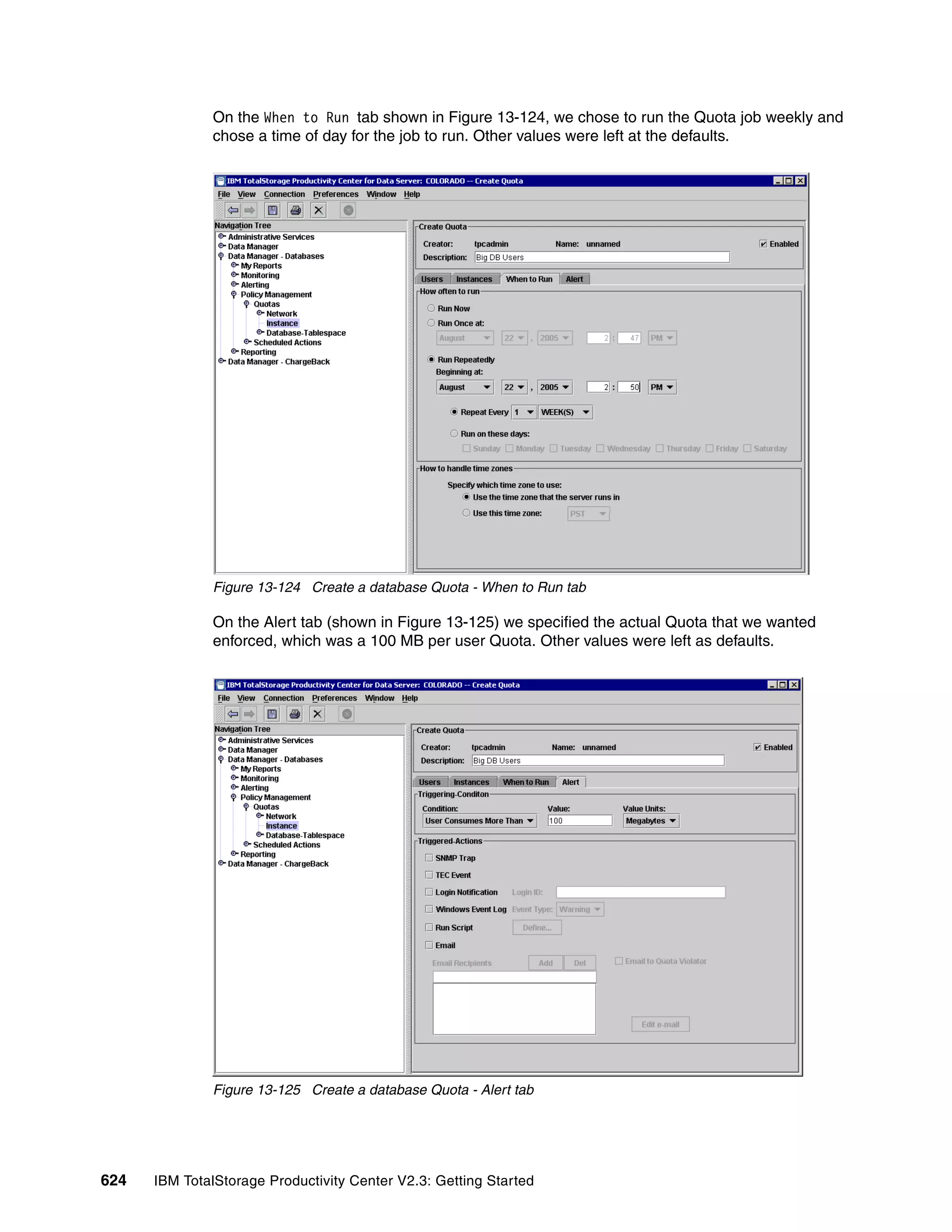 On the When to Run tab shown in Figure 13-124, we chose to run the Quota job weekly and
              chose a time of day for the job to run. Other values were left at the defaults.




              Figure 13-124 Create a database Quota - When to Run tab

              On the Alert tab (shown in Figure 13-125) we specified the actual Quota that we wanted
              enforced, which was a 100 MB per user Quota. Other values were left as defaults.




              Figure 13-125 Create a database Quota - Alert tab




624   IBM TotalStorage Productivity Center V2.3: Getting Started
 