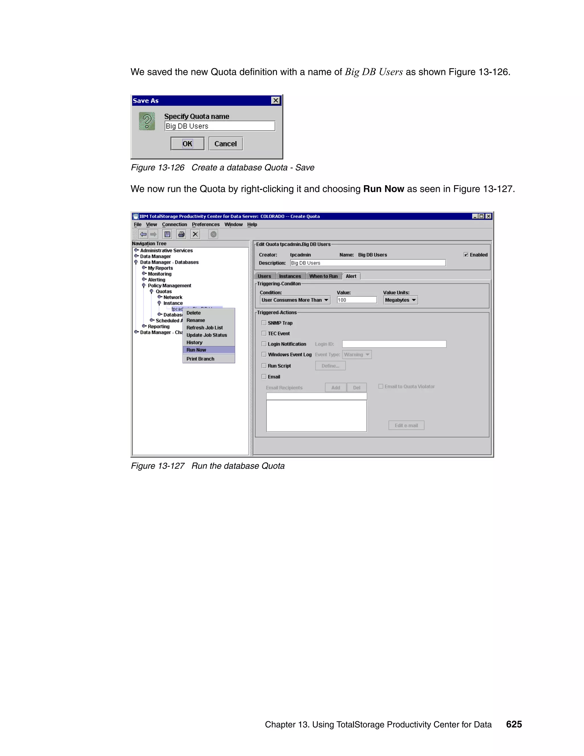We saved the new Quota definition with a name of Big DB Users as shown Figure 13-126.




Figure 13-126 Create a database Quota - Save

We now run the Quota by right-clicking it and choosing Run Now as seen in Figure 13-127.




Figure 13-127 Run the database Quota




                                Chapter 13. Using TotalStorage Productivity Center for Data   625
 