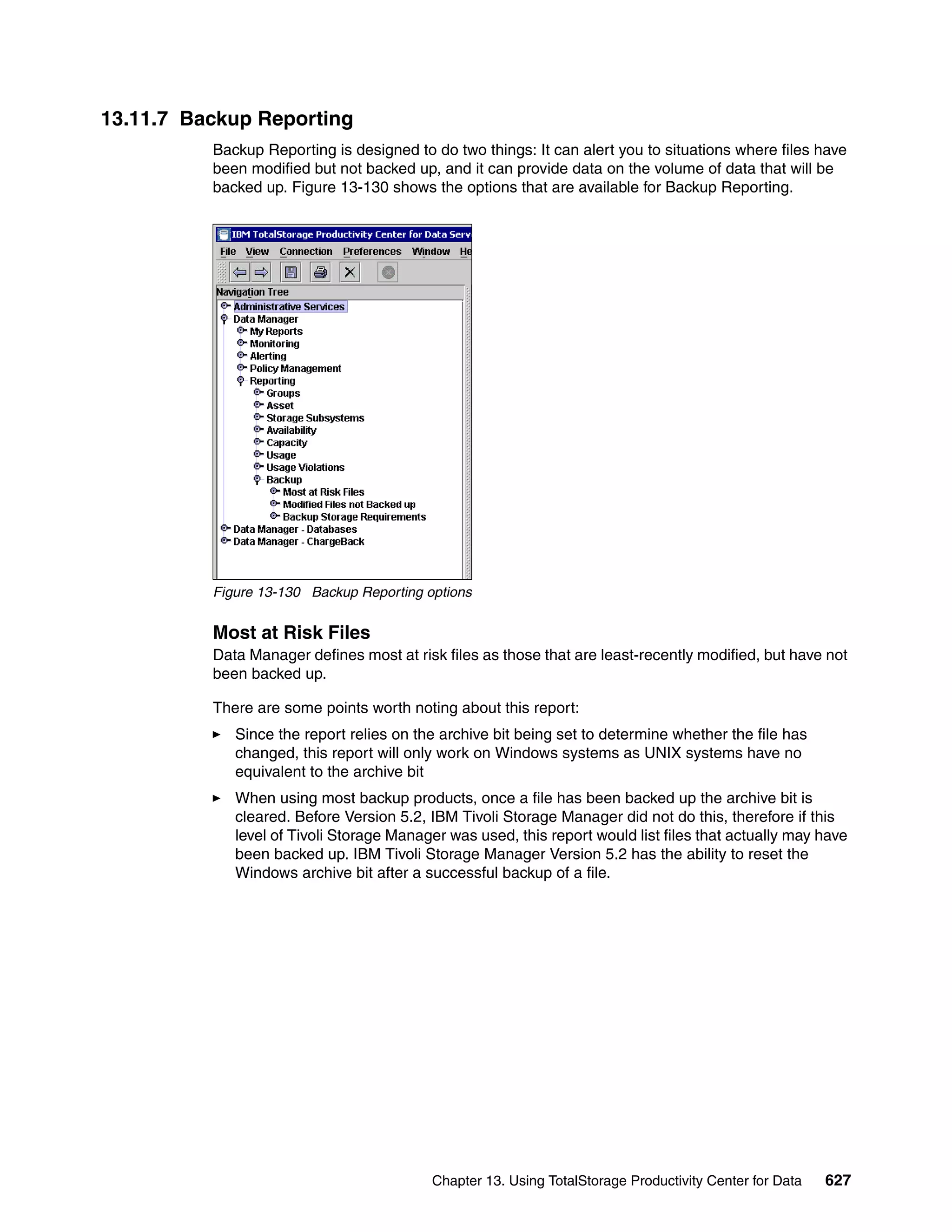 13.11.7 Backup Reporting
          Backup Reporting is designed to do two things: It can alert you to situations where files have
          been modified but not backed up, and it can provide data on the volume of data that will be
          backed up. Figure 13-130 shows the options that are available for Backup Reporting.




          Figure 13-130 Backup Reporting options


          Most at Risk Files
          Data Manager defines most at risk files as those that are least-recently modified, but have not
          been backed up.

          There are some points worth noting about this report:
             Since the report relies on the archive bit being set to determine whether the file has
             changed, this report will only work on Windows systems as UNIX systems have no
             equivalent to the archive bit
             When using most backup products, once a file has been backed up the archive bit is
             cleared. Before Version 5.2, IBM Tivoli Storage Manager did not do this, therefore if this
             level of Tivoli Storage Manager was used, this report would list files that actually may have
             been backed up. IBM Tivoli Storage Manager Version 5.2 has the ability to reset the
             Windows archive bit after a successful backup of a file.




                                          Chapter 13. Using TotalStorage Productivity Center for Data   627
 