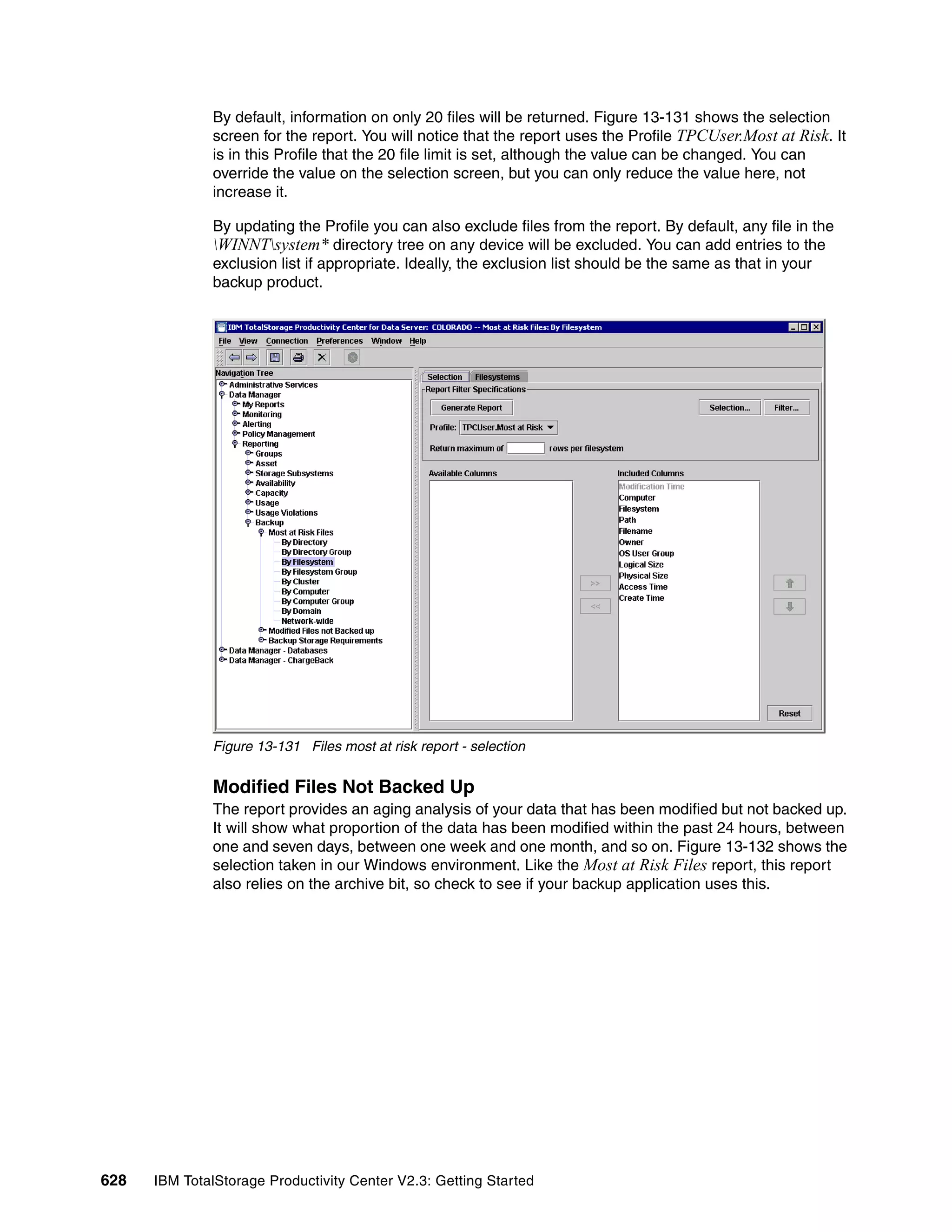 By default, information on only 20 files will be returned. Figure 13-131 shows the selection
              screen for the report. You will notice that the report uses the Profile TPCUser.Most at Risk. It
              is in this Profile that the 20 file limit is set, although the value can be changed. You can
              override the value on the selection screen, but you can only reduce the value here, not
              increase it.

              By updating the Profile you can also exclude files from the report. By default, any file in the
              WINNTsystem* directory tree on any device will be excluded. You can add entries to the
              exclusion list if appropriate. Ideally, the exclusion list should be the same as that in your
              backup product.




              Figure 13-131 Files most at risk report - selection

              Modified Files Not Backed Up
              The report provides an aging analysis of your data that has been modified but not backed up.
              It will show what proportion of the data has been modified within the past 24 hours, between
              one and seven days, between one week and one month, and so on. Figure 13-132 shows the
              selection taken in our Windows environment. Like the Most at Risk Files report, this report
              also relies on the archive bit, so check to see if your backup application uses this.




628   IBM TotalStorage Productivity Center V2.3: Getting Started
 