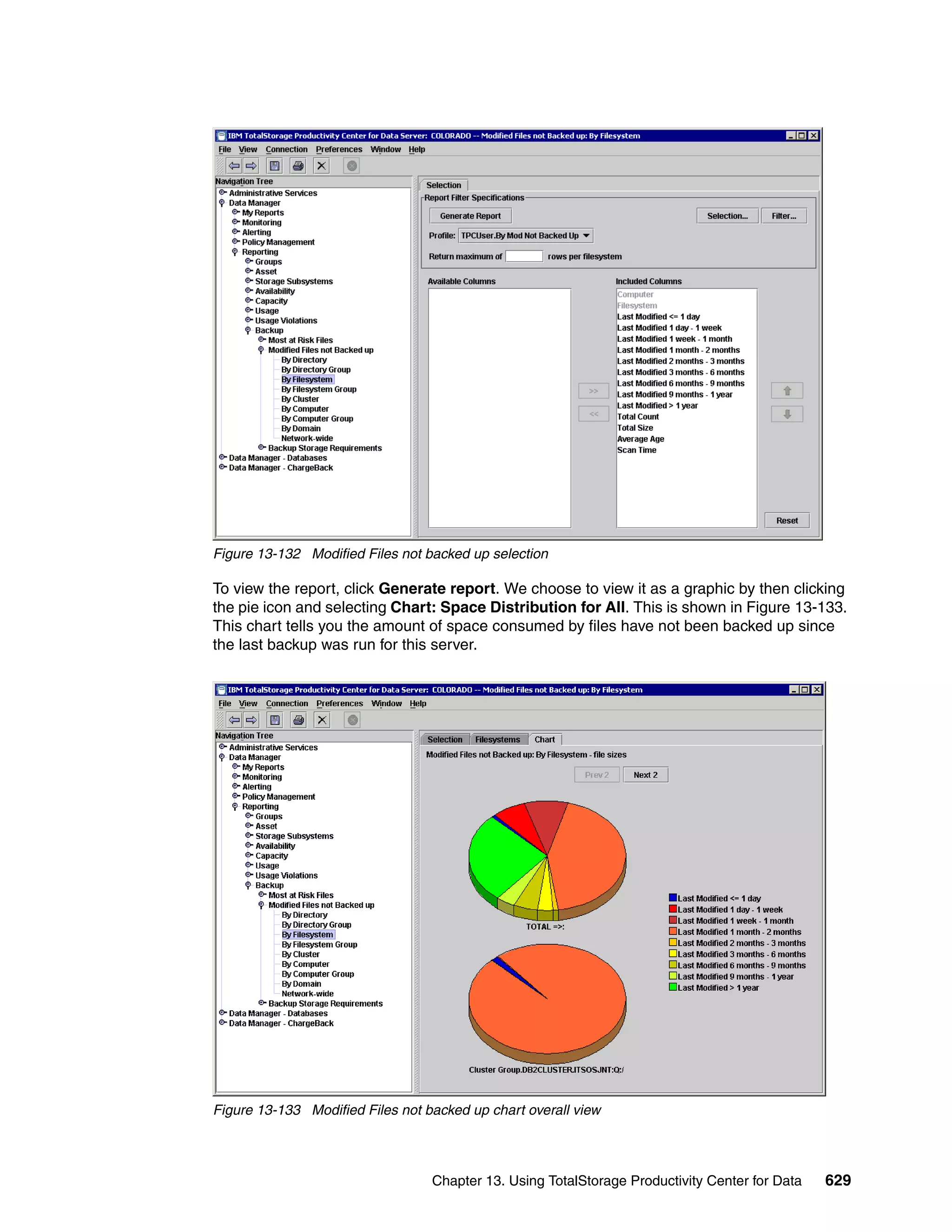 Figure 13-132 Modified Files not backed up selection

To view the report, click Generate report. We choose to view it as a graphic by then clicking
the pie icon and selecting Chart: Space Distribution for All. This is shown in Figure 13-133.
This chart tells you the amount of space consumed by files have not been backed up since
the last backup was run for this server.




Figure 13-133 Modified Files not backed up chart overall view




                                  Chapter 13. Using TotalStorage Productivity Center for Data   629
 