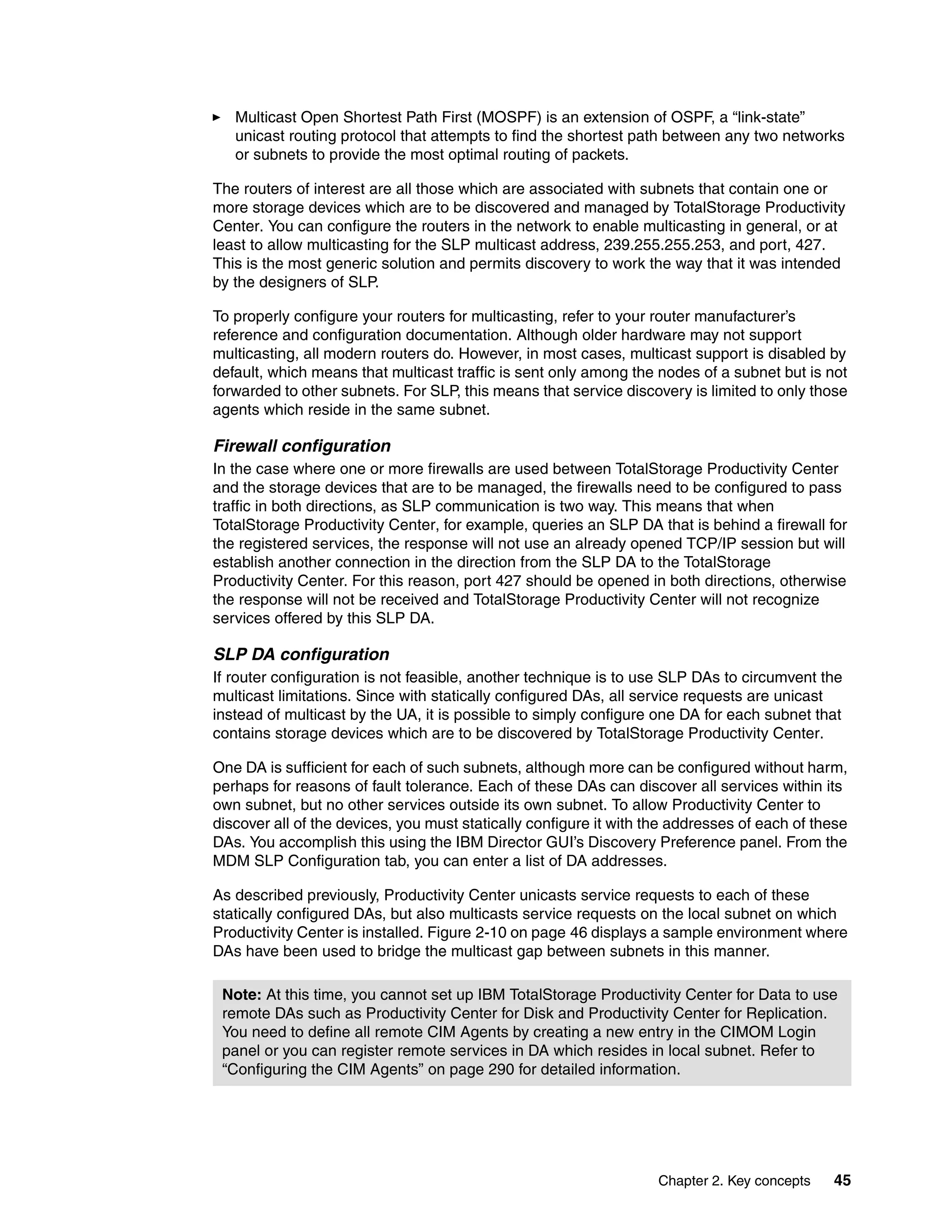 Multicast Open Shortest Path First (MOSPF) is an extension of OSPF, a “link-state”
   unicast routing protocol that attempts to find the shortest path between any two networks
   or subnets to provide the most optimal routing of packets.

The routers of interest are all those which are associated with subnets that contain one or
more storage devices which are to be discovered and managed by TotalStorage Productivity
Center. You can configure the routers in the network to enable multicasting in general, or at
least to allow multicasting for the SLP multicast address, 239.255.255.253, and port, 427.
This is the most generic solution and permits discovery to work the way that it was intended
by the designers of SLP.

To properly configure your routers for multicasting, refer to your router manufacturer’s
reference and configuration documentation. Although older hardware may not support
multicasting, all modern routers do. However, in most cases, multicast support is disabled by
default, which means that multicast traffic is sent only among the nodes of a subnet but is not
forwarded to other subnets. For SLP, this means that service discovery is limited to only those
agents which reside in the same subnet.

Firewall configuration
In the case where one or more firewalls are used between TotalStorage Productivity Center
and the storage devices that are to be managed, the firewalls need to be configured to pass
traffic in both directions, as SLP communication is two way. This means that when
TotalStorage Productivity Center, for example, queries an SLP DA that is behind a firewall for
the registered services, the response will not use an already opened TCP/IP session but will
establish another connection in the direction from the SLP DA to the TotalStorage
Productivity Center. For this reason, port 427 should be opened in both directions, otherwise
the response will not be received and TotalStorage Productivity Center will not recognize
services offered by this SLP DA.

SLP DA configuration
If router configuration is not feasible, another technique is to use SLP DAs to circumvent the
multicast limitations. Since with statically configured DAs, all service requests are unicast
instead of multicast by the UA, it is possible to simply configure one DA for each subnet that
contains storage devices which are to be discovered by TotalStorage Productivity Center.

One DA is sufficient for each of such subnets, although more can be configured without harm,
perhaps for reasons of fault tolerance. Each of these DAs can discover all services within its
own subnet, but no other services outside its own subnet. To allow Productivity Center to
discover all of the devices, you must statically configure it with the addresses of each of these
DAs. You accomplish this using the IBM Director GUI’s Discovery Preference panel. From the
MDM SLP Configuration tab, you can enter a list of DA addresses.

As described previously, Productivity Center unicasts service requests to each of these
statically configured DAs, but also multicasts service requests on the local subnet on which
Productivity Center is installed. Figure 2-10 on page 46 displays a sample environment where
DAs have been used to bridge the multicast gap between subnets in this manner.

 Note: At this time, you cannot set up IBM TotalStorage Productivity Center for Data to use
 remote DAs such as Productivity Center for Disk and Productivity Center for Replication.
 You need to define all remote CIM Agents by creating a new entry in the CIMOM Login
 panel or you can register remote services in DA which resides in local subnet. Refer to
 “Configuring the CIM Agents” on page 290 for detailed information.




                                                                    Chapter 2. Key concepts   45
 