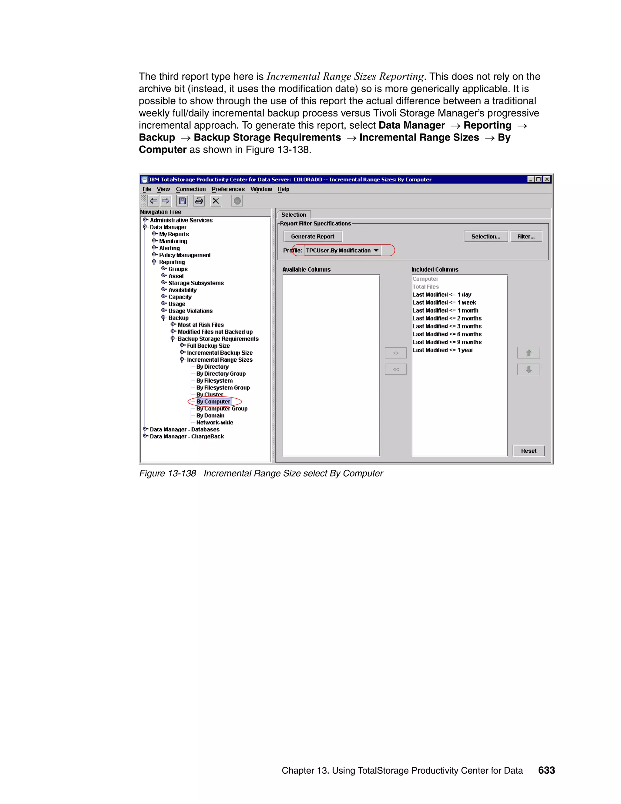 The third report type here is Incremental Range Sizes Reporting. This does not rely on the
archive bit (instead, it uses the modification date) so is more generically applicable. It is
possible to show through the use of this report the actual difference between a traditional
weekly full/daily incremental backup process versus Tivoli Storage Manager’s progressive
incremental approach. To generate this report, select Data Manager → Reporting →
Backup → Backup Storage Requirements → Incremental Range Sizes → By
Computer as shown in Figure 13-138.




Figure 13-138 Incremental Range Size select By Computer




                                 Chapter 13. Using TotalStorage Productivity Center for Data   633
 