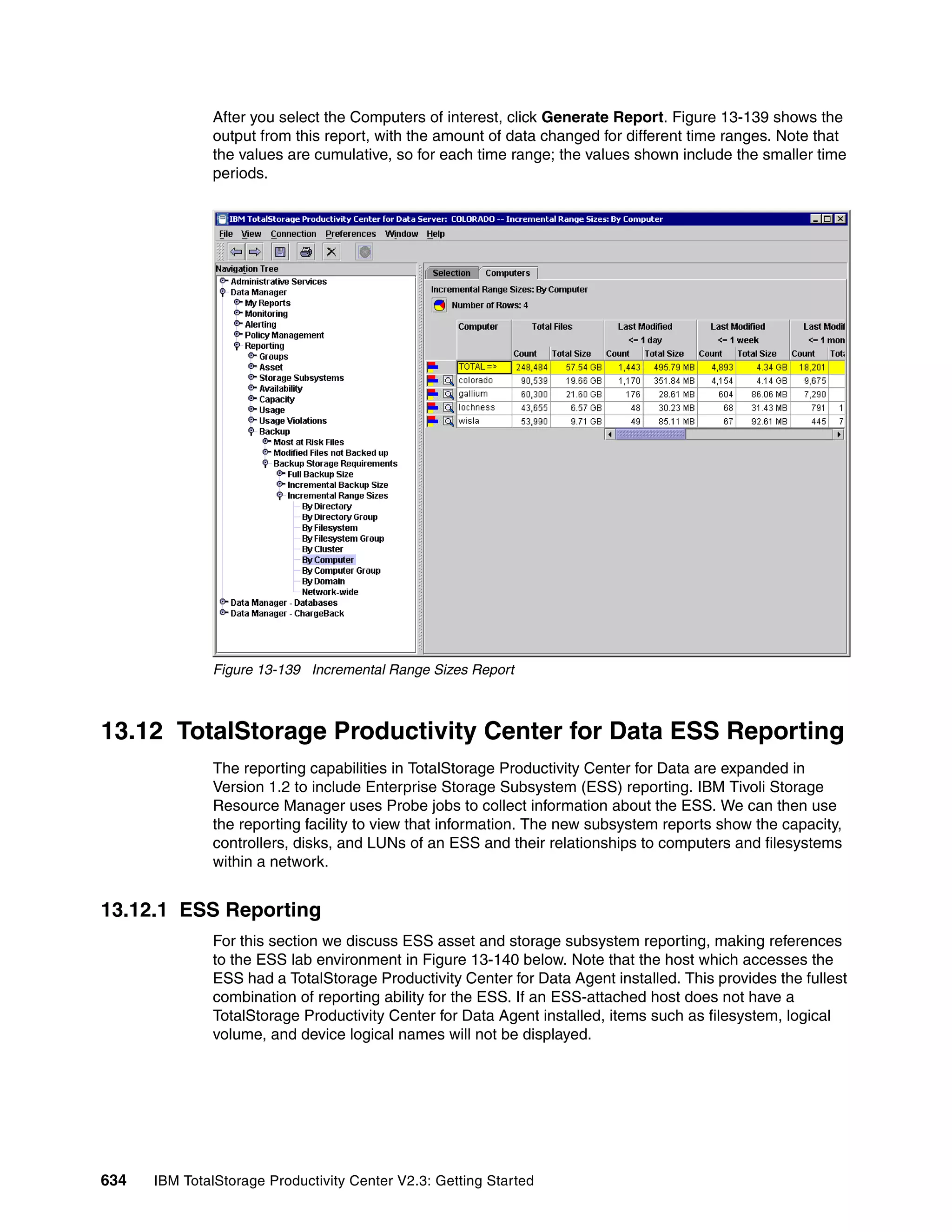 After you select the Computers of interest, click Generate Report. Figure 13-139 shows the
              output from this report, with the amount of data changed for different time ranges. Note that
              the values are cumulative, so for each time range; the values shown include the smaller time
              periods.




              Figure 13-139 Incremental Range Sizes Report



13.12 TotalStorage Productivity Center for Data ESS Reporting
              The reporting capabilities in TotalStorage Productivity Center for Data are expanded in
              Version 1.2 to include Enterprise Storage Subsystem (ESS) reporting. IBM Tivoli Storage
              Resource Manager uses Probe jobs to collect information about the ESS. We can then use
              the reporting facility to view that information. The new subsystem reports show the capacity,
              controllers, disks, and LUNs of an ESS and their relationships to computers and filesystems
              within a network.


13.12.1 ESS Reporting
              For this section we discuss ESS asset and storage subsystem reporting, making references
              to the ESS lab environment in Figure 13-140 below. Note that the host which accesses the
              ESS had a TotalStorage Productivity Center for Data Agent installed. This provides the fullest
              combination of reporting ability for the ESS. If an ESS-attached host does not have a
              TotalStorage Productivity Center for Data Agent installed, items such as filesystem, logical
              volume, and device logical names will not be displayed.




634   IBM TotalStorage Productivity Center V2.3: Getting Started
 