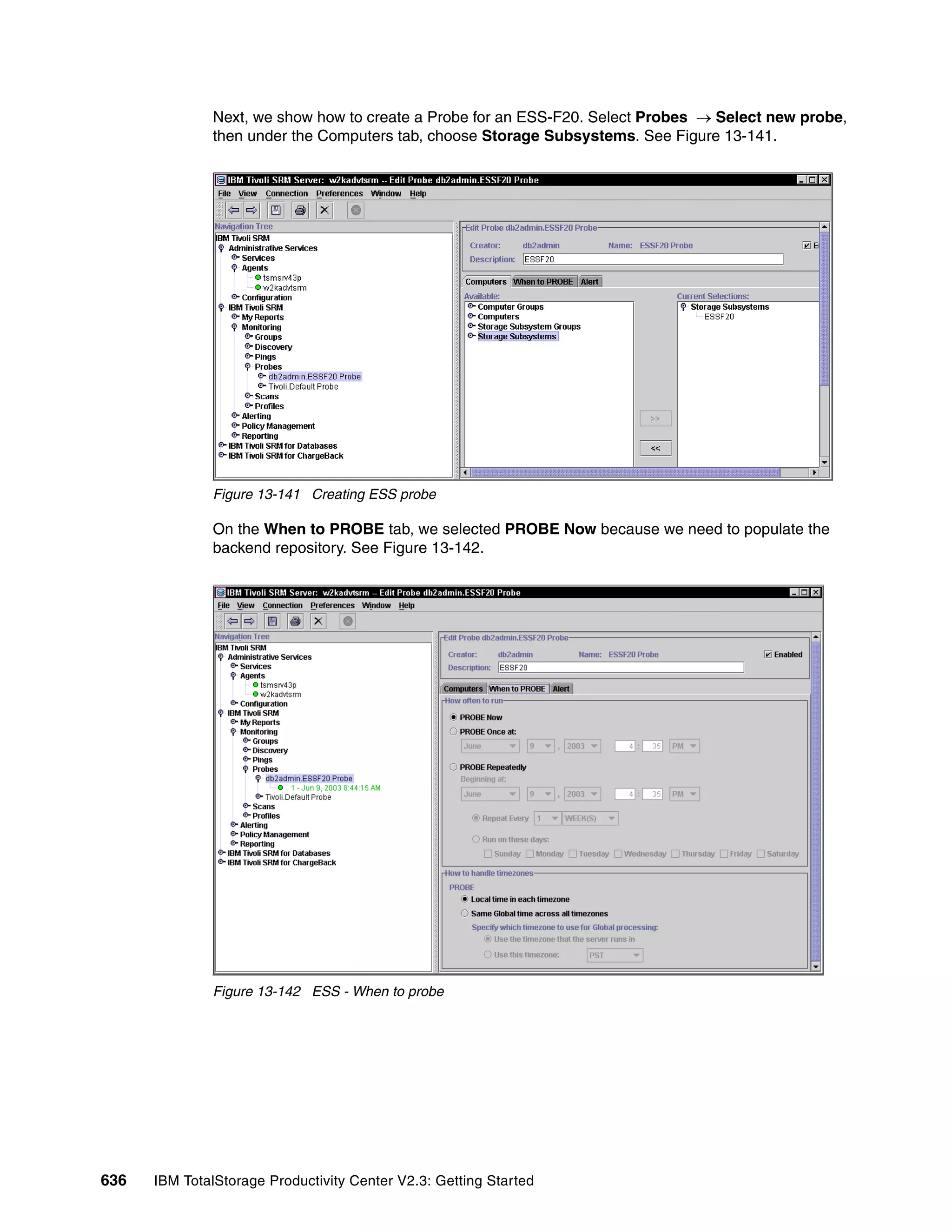 Next, we show how to create a Probe for an ESS-F20. Select Probes → Select new probe,
              then under the Computers tab, choose Storage Subsystems. See Figure 13-141.




              Figure 13-141 Creating ESS probe

              On the When to PROBE tab, we selected PROBE Now because we need to populate the
              backend repository. See Figure 13-142.




              Figure 13-142 ESS - When to probe




636   IBM TotalStorage Productivity Center V2.3: Getting Started
 