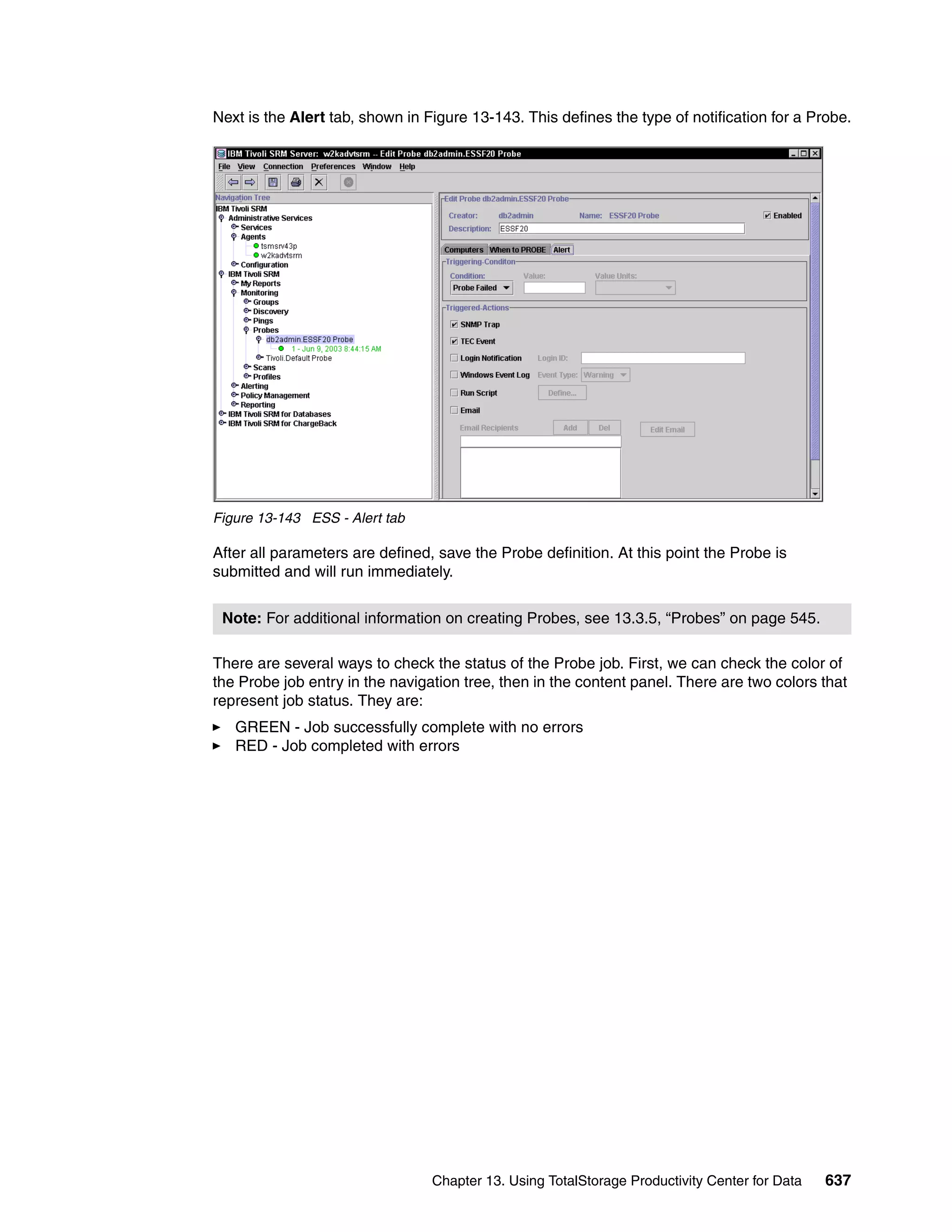 Next is the Alert tab, shown in Figure 13-143. This defines the type of notification for a Probe.




Figure 13-143 ESS - Alert tab

After all parameters are defined, save the Probe definition. At this point the Probe is
submitted and will run immediately.


 Note: For additional information on creating Probes, see 13.3.5, “Probes” on page 545.

There are several ways to check the status of the Probe job. First, we can check the color of
the Probe job entry in the navigation tree, then in the content panel. There are two colors that
represent job status. They are:
   GREEN - Job successfully complete with no errors
   RED - Job completed with errors




                                 Chapter 13. Using TotalStorage Productivity Center for Data   637
 