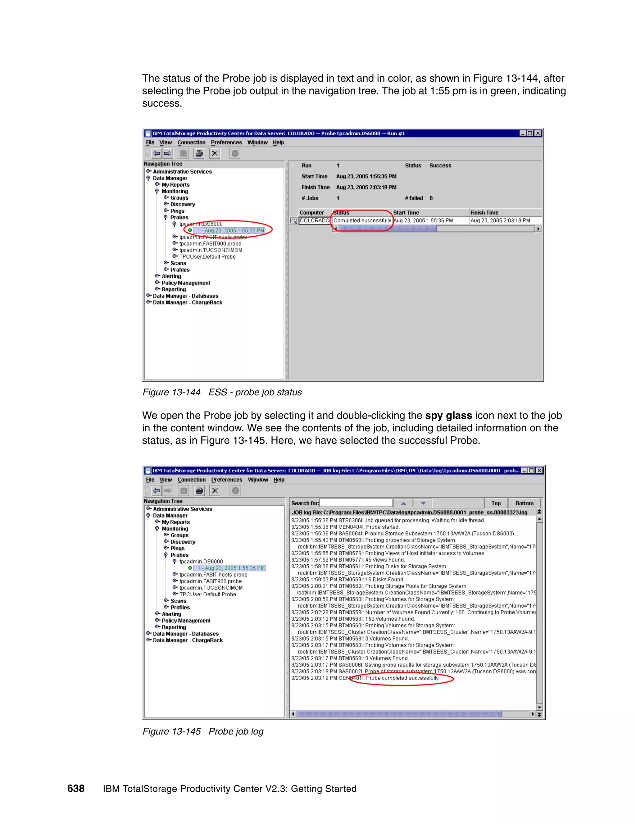 The status of the Probe job is displayed in text and in color, as shown in Figure 13-144, after
              selecting the Probe job output in the navigation tree. The job at 1:55 pm is in green, indicating
              success.




              Figure 13-144 ESS - probe job status

              We open the Probe job by selecting it and double-clicking the spy glass icon next to the job
              in the content window. We see the contents of the job, including detailed information on the
              status, as in Figure 13-145. Here, we have selected the successful Probe.




              Figure 13-145 Probe job log




638   IBM TotalStorage Productivity Center V2.3: Getting Started
 