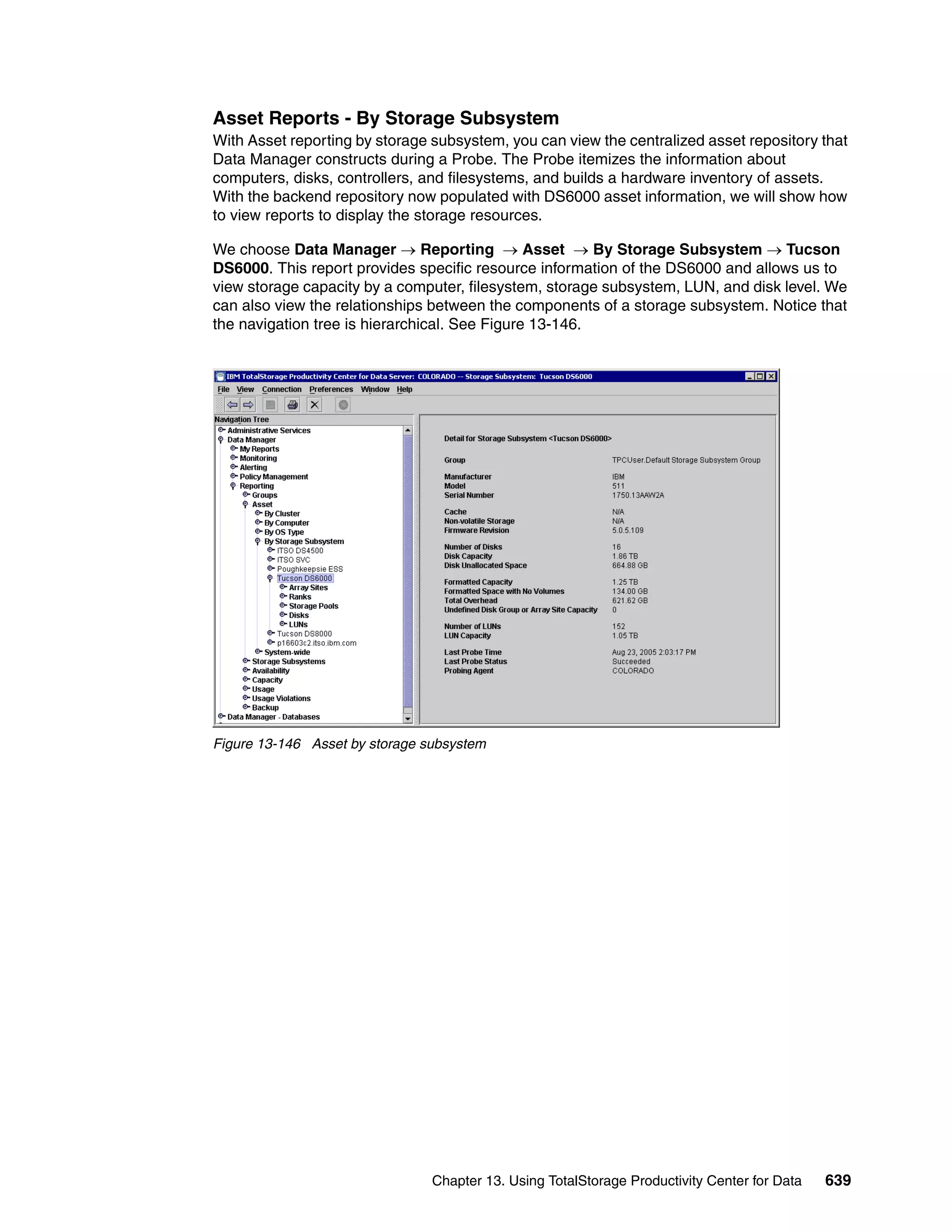 Asset Reports - By Storage Subsystem
With Asset reporting by storage subsystem, you can view the centralized asset repository that
Data Manager constructs during a Probe. The Probe itemizes the information about
computers, disks, controllers, and filesystems, and builds a hardware inventory of assets.
With the backend repository now populated with DS6000 asset information, we will show how
to view reports to display the storage resources.

We choose Data Manager → Reporting → Asset → By Storage Subsystem → Tucson
DS6000. This report provides specific resource information of the DS6000 and allows us to
view storage capacity by a computer, filesystem, storage subsystem, LUN, and disk level. We
can also view the relationships between the components of a storage subsystem. Notice that
the navigation tree is hierarchical. See Figure 13-146.




Figure 13-146 Asset by storage subsystem




                                Chapter 13. Using TotalStorage Productivity Center for Data   639
 