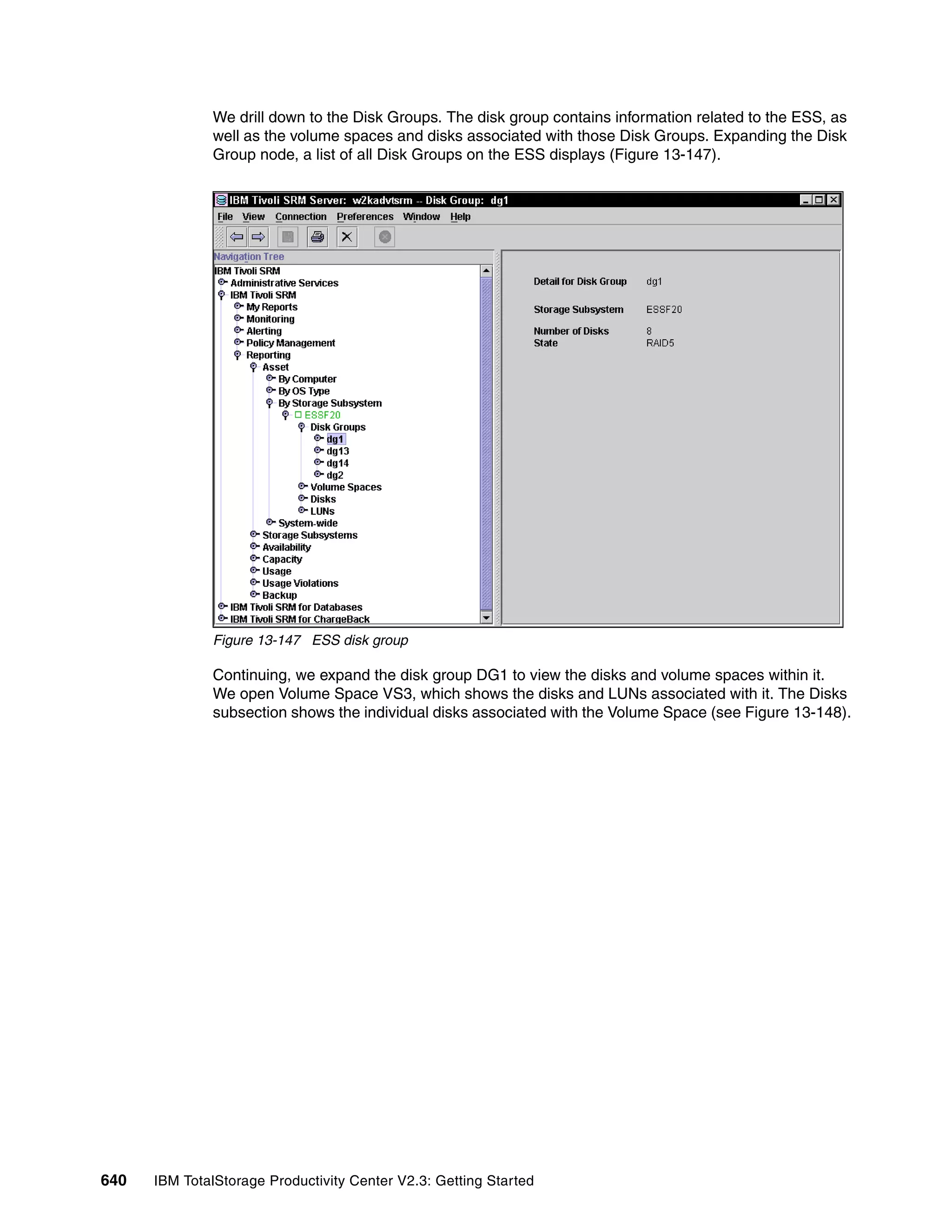 We drill down to the Disk Groups. The disk group contains information related to the ESS, as
              well as the volume spaces and disks associated with those Disk Groups. Expanding the Disk
              Group node, a list of all Disk Groups on the ESS displays (Figure 13-147).




              Figure 13-147 ESS disk group

              Continuing, we expand the disk group DG1 to view the disks and volume spaces within it.
              We open Volume Space VS3, which shows the disks and LUNs associated with it. The Disks
              subsection shows the individual disks associated with the Volume Space (see Figure 13-148).




640   IBM TotalStorage Productivity Center V2.3: Getting Started
 
