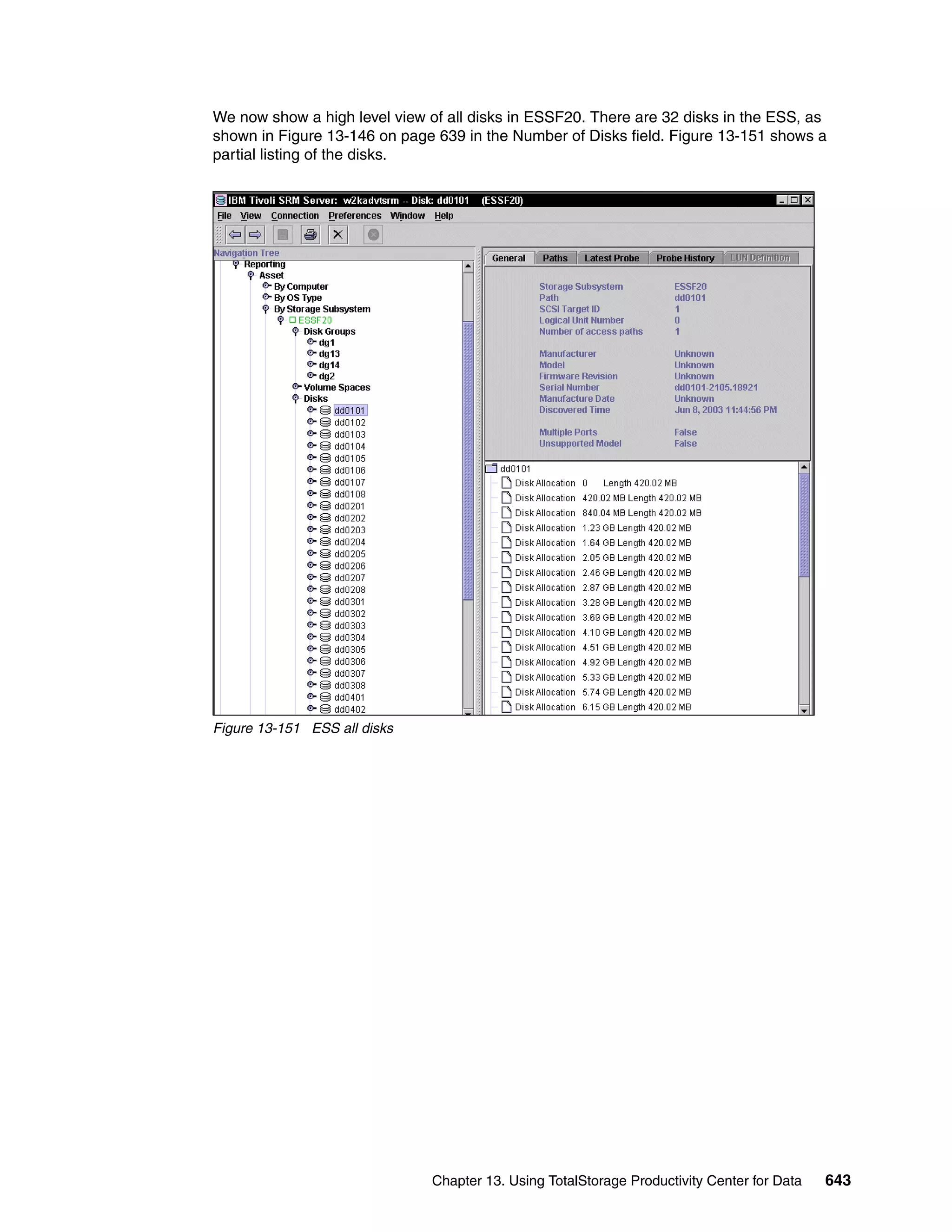 We now show a high level view of all disks in ESSF20. There are 32 disks in the ESS, as
shown in Figure 13-146 on page 639 in the Number of Disks field. Figure 13-151 shows a
partial listing of the disks.




Figure 13-151 ESS all disks




                               Chapter 13. Using TotalStorage Productivity Center for Data   643
 