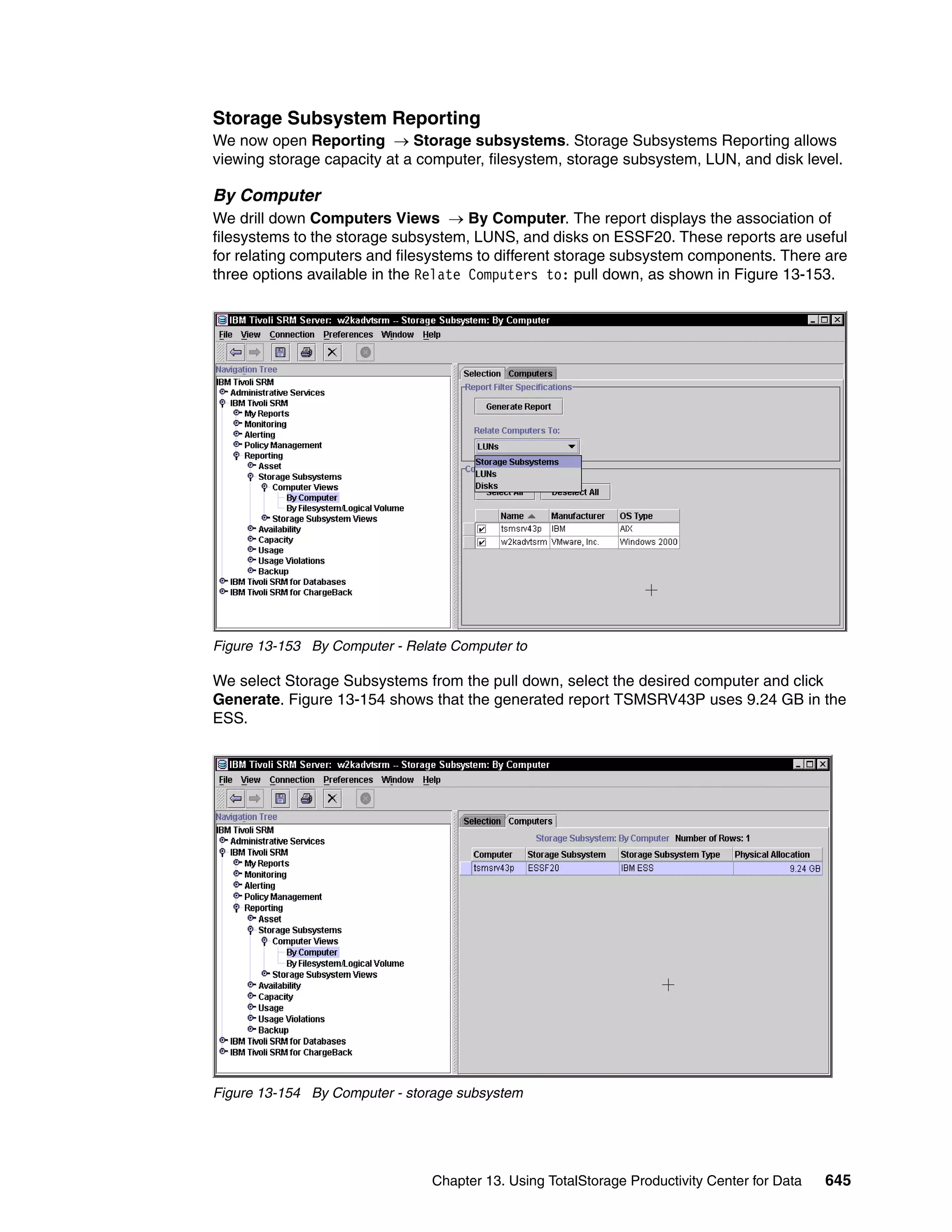 Storage Subsystem Reporting
We now open Reporting → Storage subsystems. Storage Subsystems Reporting allows
viewing storage capacity at a computer, filesystem, storage subsystem, LUN, and disk level.

By Computer
We drill down Computers Views → By Computer. The report displays the association of
filesystems to the storage subsystem, LUNS, and disks on ESSF20. These reports are useful
for relating computers and filesystems to different storage subsystem components. There are
three options available in the Relate Computers to: pull down, as shown in Figure 13-153.




Figure 13-153 By Computer - Relate Computer to

We select Storage Subsystems from the pull down, select the desired computer and click
Generate. Figure 13-154 shows that the generated report TSMSRV43P uses 9.24 GB in the
ESS.




Figure 13-154 By Computer - storage subsystem




                                Chapter 13. Using TotalStorage Productivity Center for Data   645
 