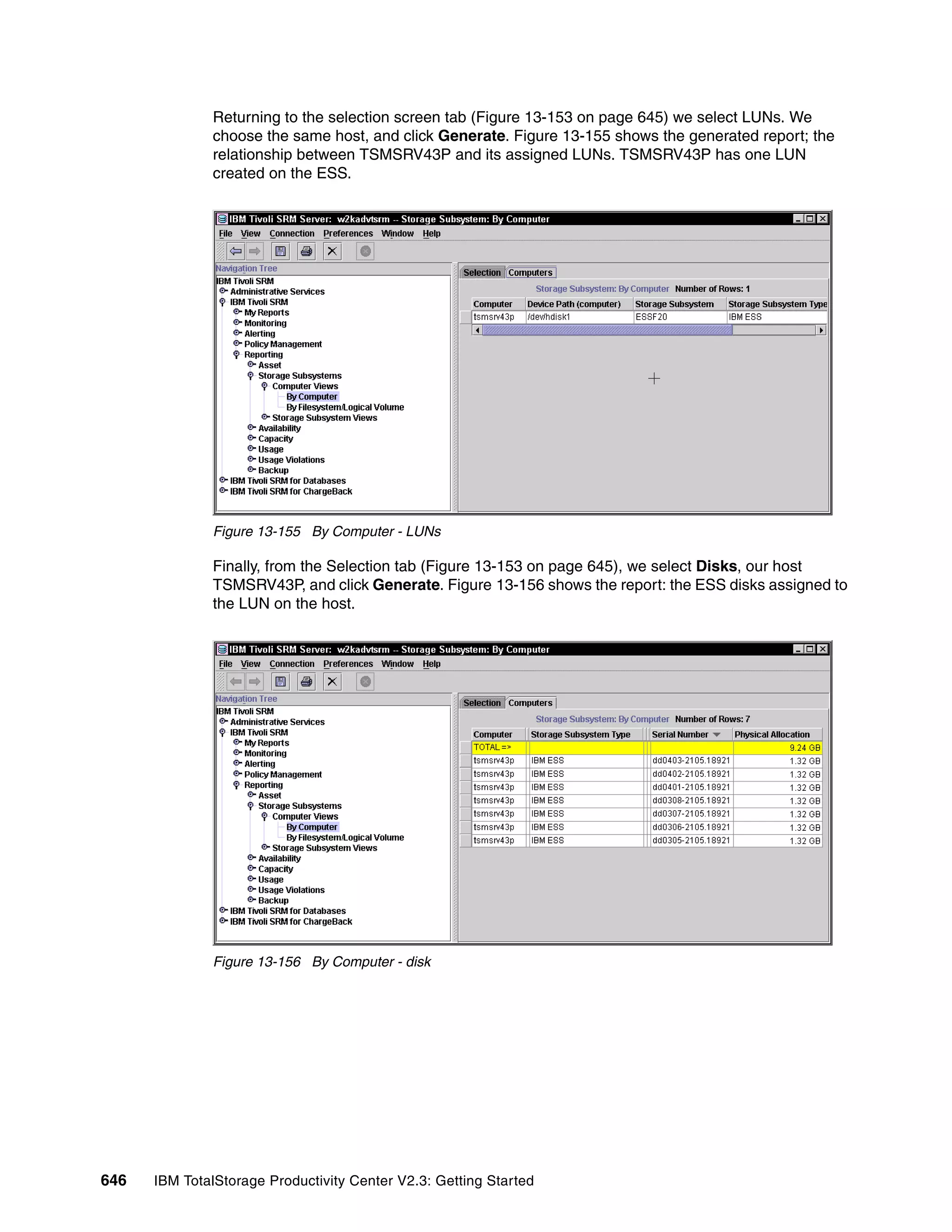 Returning to the selection screen tab (Figure 13-153 on page 645) we select LUNs. We
              choose the same host, and click Generate. Figure 13-155 shows the generated report; the
              relationship between TSMSRV43P and its assigned LUNs. TSMSRV43P has one LUN
              created on the ESS.




              Figure 13-155 By Computer - LUNs

              Finally, from the Selection tab (Figure 13-153 on page 645), we select Disks, our host
              TSMSRV43P, and click Generate. Figure 13-156 shows the report: the ESS disks assigned to
              the LUN on the host.




              Figure 13-156 By Computer - disk




646   IBM TotalStorage Productivity Center V2.3: Getting Started
 