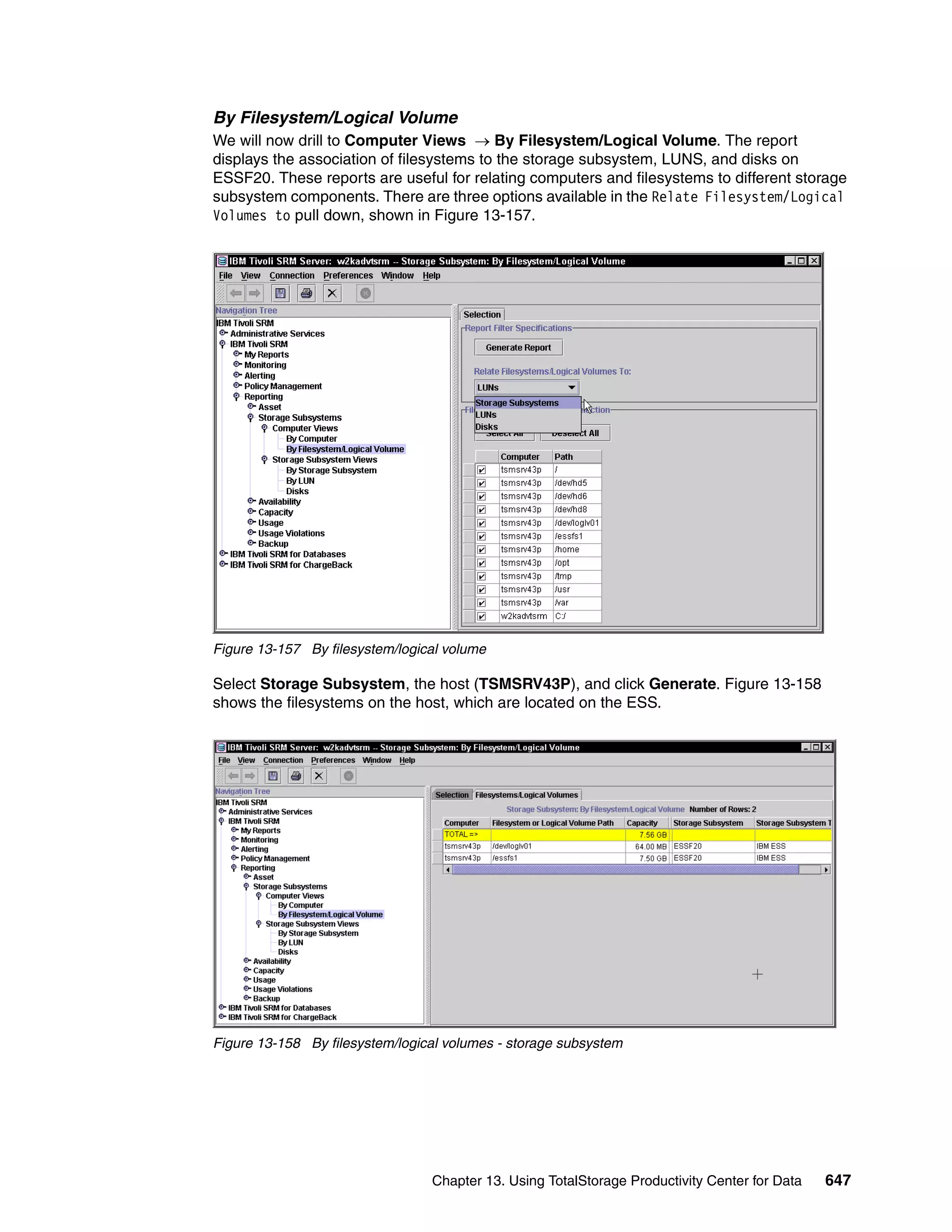 By Filesystem/Logical Volume
We will now drill to Computer Views → By Filesystem/Logical Volume. The report
displays the association of filesystems to the storage subsystem, LUNS, and disks on
ESSF20. These reports are useful for relating computers and filesystems to different storage
subsystem components. There are three options available in the Relate Filesystem/Logical
Volumes to pull down, shown in Figure 13-157.




Figure 13-157 By filesystem/logical volume

Select Storage Subsystem, the host (TSMSRV43P), and click Generate. Figure 13-158
shows the filesystems on the host, which are located on the ESS.




Figure 13-158 By filesystem/logical volumes - storage subsystem




                                 Chapter 13. Using TotalStorage Productivity Center for Data   647
 