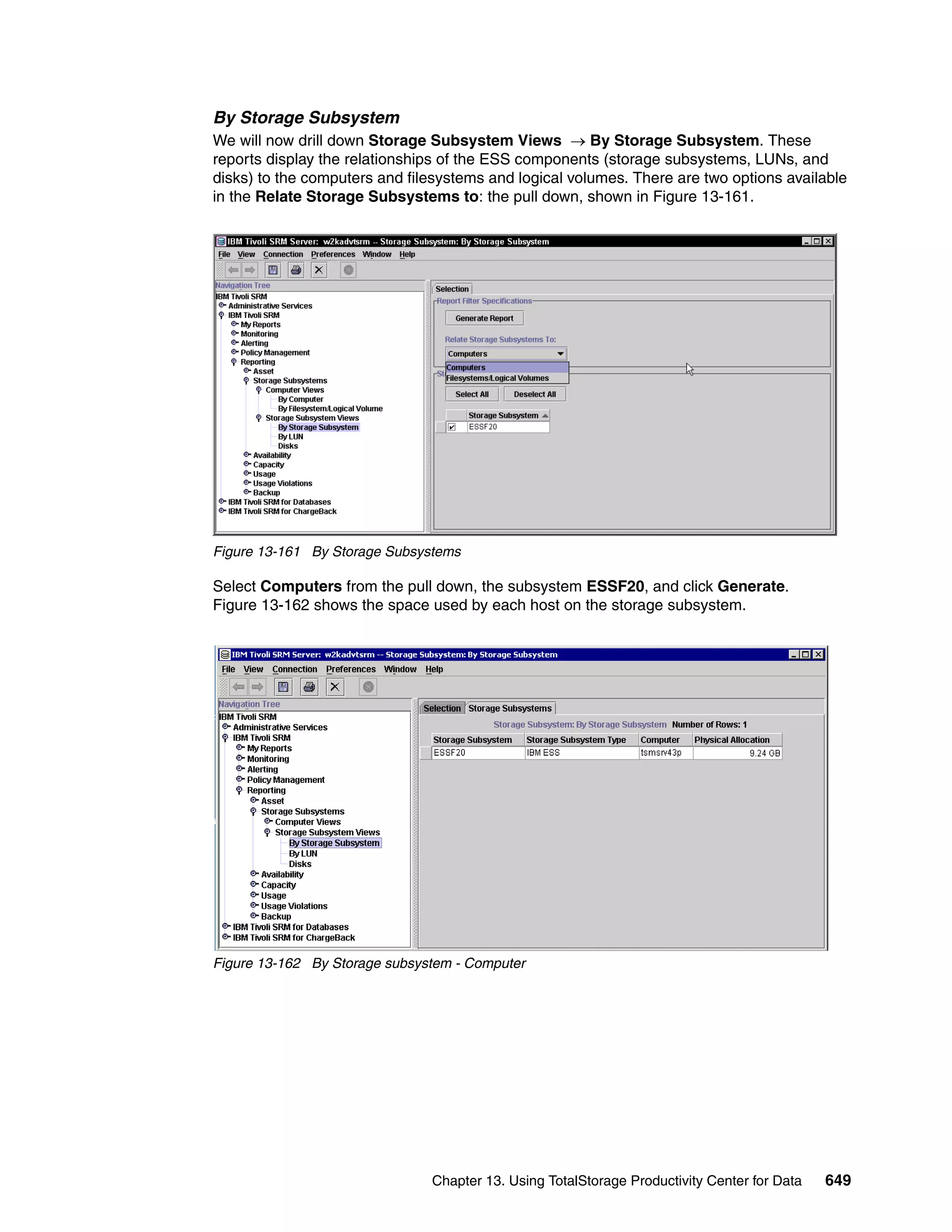 By Storage Subsystem
We will now drill down Storage Subsystem Views → By Storage Subsystem. These
reports display the relationships of the ESS components (storage subsystems, LUNs, and
disks) to the computers and filesystems and logical volumes. There are two options available
in the Relate Storage Subsystems to: the pull down, shown in Figure 13-161.




Figure 13-161 By Storage Subsystems

Select Computers from the pull down, the subsystem ESSF20, and click Generate.
Figure 13-162 shows the space used by each host on the storage subsystem.




Figure 13-162 By Storage subsystem - Computer




                               Chapter 13. Using TotalStorage Productivity Center for Data   649
 