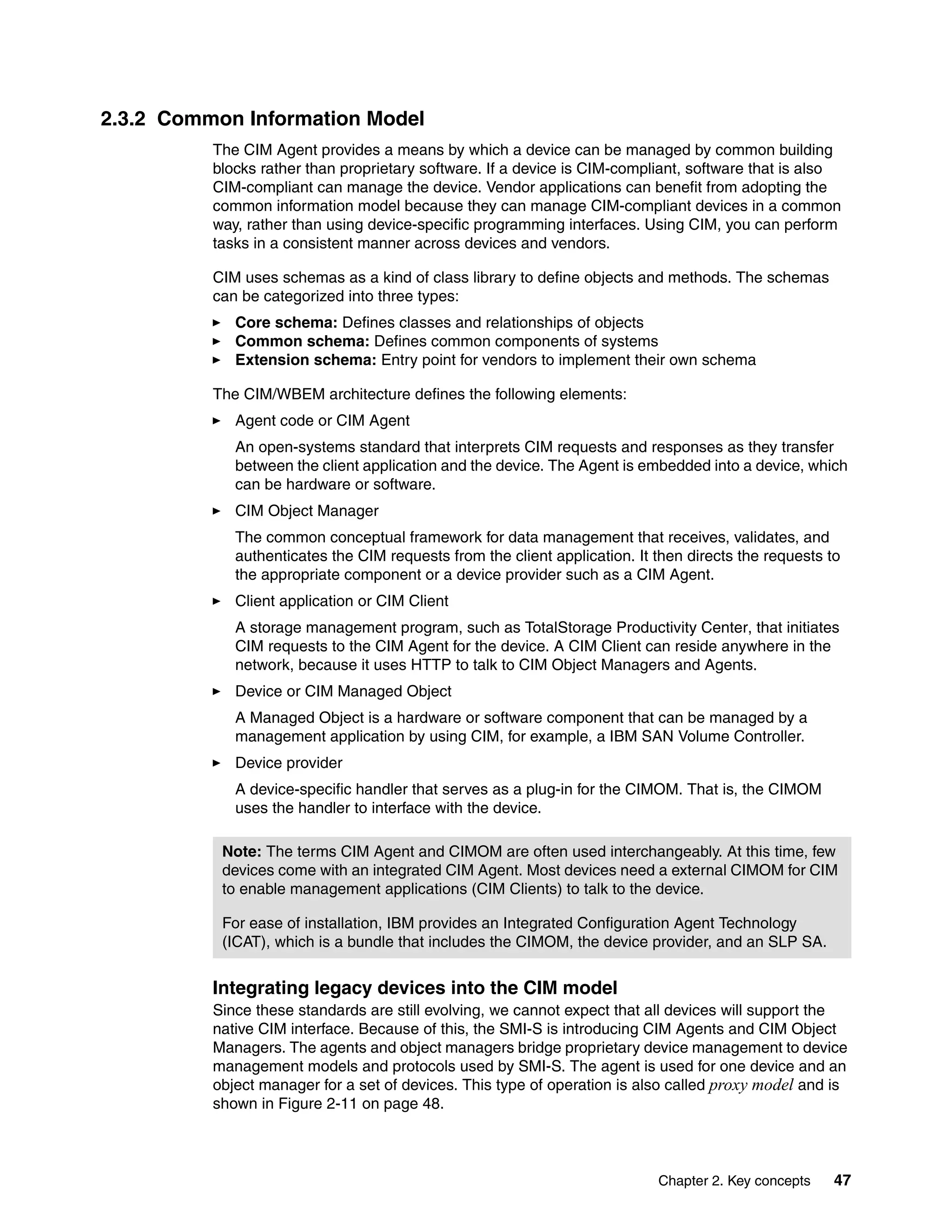 2.3.2 Common Information Model
          The CIM Agent provides a means by which a device can be managed by common building
          blocks rather than proprietary software. If a device is CIM-compliant, software that is also
          CIM-compliant can manage the device. Vendor applications can benefit from adopting the
          common information model because they can manage CIM-compliant devices in a common
          way, rather than using device-specific programming interfaces. Using CIM, you can perform
          tasks in a consistent manner across devices and vendors.

          CIM uses schemas as a kind of class library to define objects and methods. The schemas
          can be categorized into three types:
             Core schema: Defines classes and relationships of objects
             Common schema: Defines common components of systems
             Extension schema: Entry point for vendors to implement their own schema

          The CIM/WBEM architecture defines the following elements:
             Agent code or CIM Agent
             An open-systems standard that interprets CIM requests and responses as they transfer
             between the client application and the device. The Agent is embedded into a device, which
             can be hardware or software.
             CIM Object Manager
             The common conceptual framework for data management that receives, validates, and
             authenticates the CIM requests from the client application. It then directs the requests to
             the appropriate component or a device provider such as a CIM Agent.
             Client application or CIM Client
             A storage management program, such as TotalStorage Productivity Center, that initiates
             CIM requests to the CIM Agent for the device. A CIM Client can reside anywhere in the
             network, because it uses HTTP to talk to CIM Object Managers and Agents.
             Device or CIM Managed Object
             A Managed Object is a hardware or software component that can be managed by a
             management application by using CIM, for example, a IBM SAN Volume Controller.
             Device provider
             A device-specific handler that serves as a plug-in for the CIMOM. That is, the CIMOM
             uses the handler to interface with the device.

           Note: The terms CIM Agent and CIMOM are often used interchangeably. At this time, few
           devices come with an integrated CIM Agent. Most devices need a external CIMOM for CIM
           to enable management applications (CIM Clients) to talk to the device.

           For ease of installation, IBM provides an Integrated Configuration Agent Technology
           (ICAT), which is a bundle that includes the CIMOM, the device provider, and an SLP SA.


          Integrating legacy devices into the CIM model
          Since these standards are still evolving, we cannot expect that all devices will support the
          native CIM interface. Because of this, the SMI-S is introducing CIM Agents and CIM Object
          Managers. The agents and object managers bridge proprietary device management to device
          management models and protocols used by SMI-S. The agent is used for one device and an
          object manager for a set of devices. This type of operation is also called proxy model and is
          shown in Figure 2-11 on page 48.



                                                                            Chapter 2. Key concepts    47
 