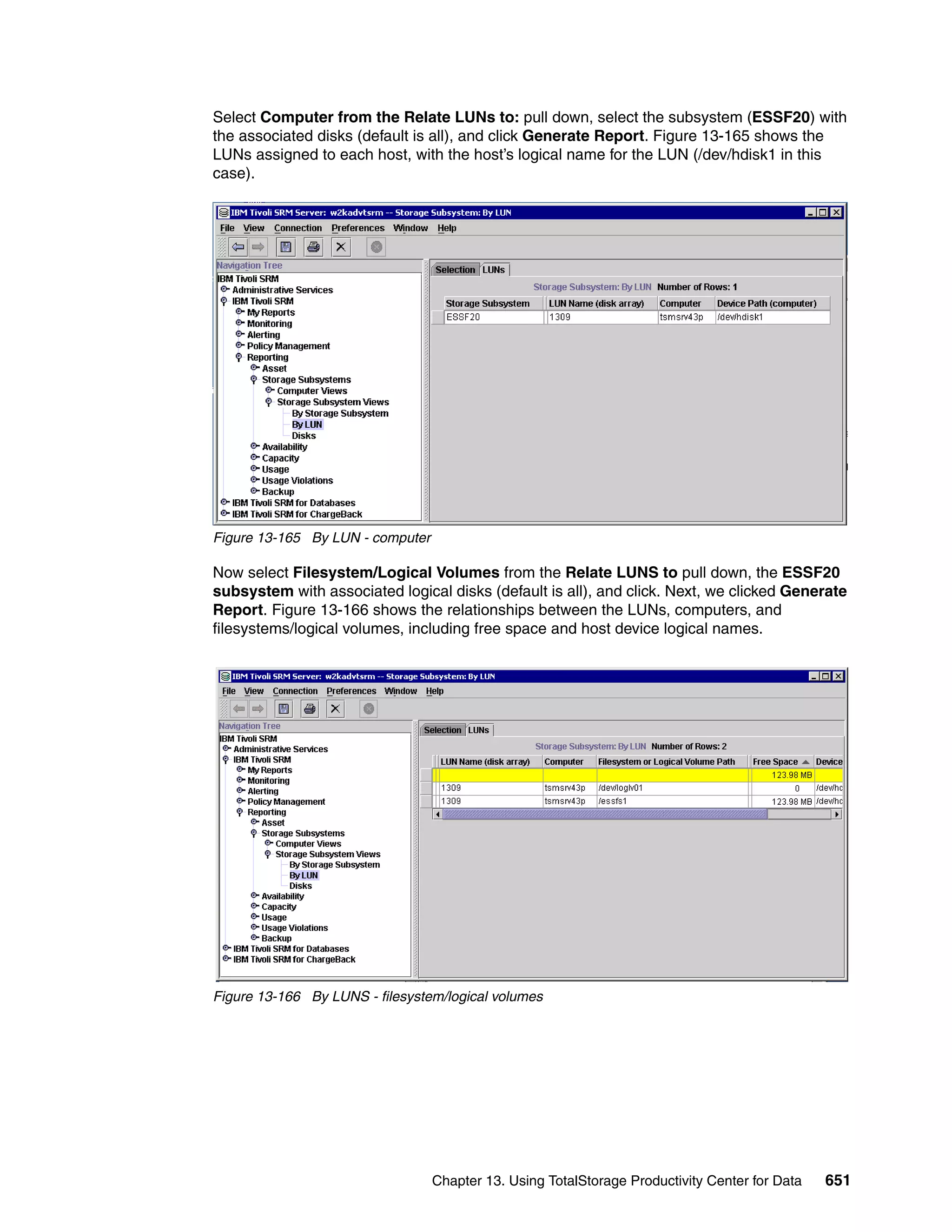 Select Computer from the Relate LUNs to: pull down, select the subsystem (ESSF20) with
the associated disks (default is all), and click Generate Report. Figure 13-165 shows the
LUNs assigned to each host, with the host’s logical name for the LUN (/dev/hdisk1 in this
case).




Figure 13-165 By LUN - computer

Now select Filesystem/Logical Volumes from the Relate LUNS to pull down, the ESSF20
subsystem with associated logical disks (default is all), and click. Next, we clicked Generate
Report. Figure 13-166 shows the relationships between the LUNs, computers, and
filesystems/logical volumes, including free space and host device logical names.




Figure 13-166 By LUNS - filesystem/logical volumes




                                  Chapter 13. Using TotalStorage Productivity Center for Data   651
 
