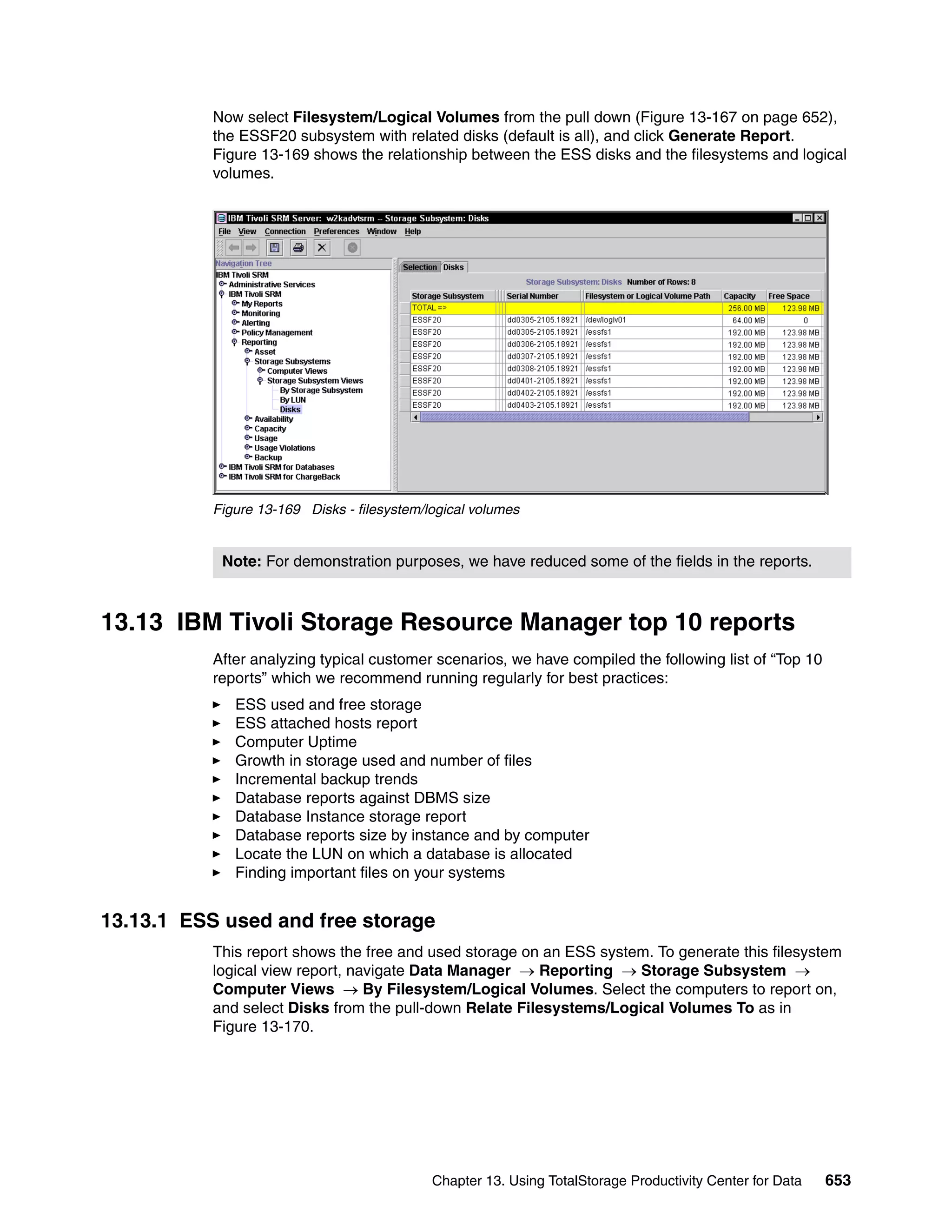 Now select Filesystem/Logical Volumes from the pull down (Figure 13-167 on page 652),
           the ESSF20 subsystem with related disks (default is all), and click Generate Report.
           Figure 13-169 shows the relationship between the ESS disks and the filesystems and logical
           volumes.




           Figure 13-169 Disks - filesystem/logical volumes


            Note: For demonstration purposes, we have reduced some of the fields in the reports.



13.13 IBM Tivoli Storage Resource Manager top 10 reports
           After analyzing typical customer scenarios, we have compiled the following list of “Top 10
           reports” which we recommend running regularly for best practices:
              ESS used and free storage
              ESS attached hosts report
              Computer Uptime
              Growth in storage used and number of files
              Incremental backup trends
              Database reports against DBMS size
              Database Instance storage report
              Database reports size by instance and by computer
              Locate the LUN on which a database is allocated
              Finding important files on your systems


13.13.1 ESS used and free storage
           This report shows the free and used storage on an ESS system. To generate this filesystem
           logical view report, navigate Data Manager → Reporting → Storage Subsystem →
           Computer Views → By Filesystem/Logical Volumes. Select the computers to report on,
           and select Disks from the pull-down Relate Filesystems/Logical Volumes To as in
           Figure 13-170.




                                             Chapter 13. Using TotalStorage Productivity Center for Data   653
 