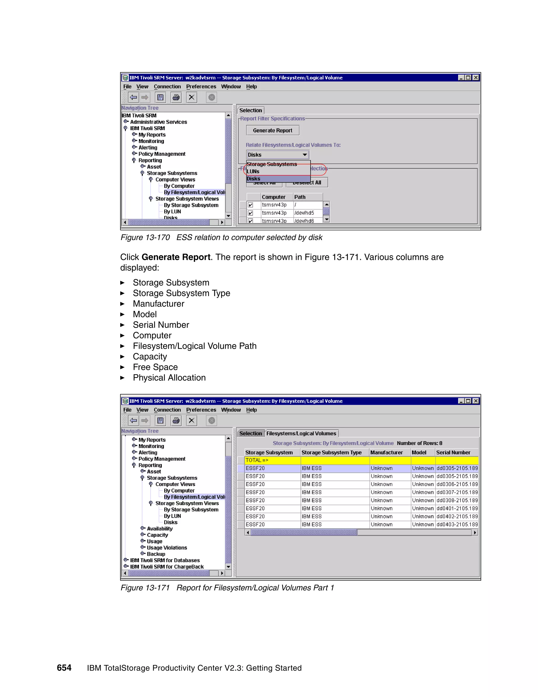 Figure 13-170 ESS relation to computer selected by disk

              Click Generate Report. The report is shown in Figure 13-171. Various columns are
              displayed:
                  Storage Subsystem
                  Storage Subsystem Type
                  Manufacturer
                  Model
                  Serial Number
                  Computer
                  Filesystem/Logical Volume Path
                  Capacity
                  Free Space
                  Physical Allocation




              Figure 13-171 Report for Filesystem/Logical Volumes Part 1




654   IBM TotalStorage Productivity Center V2.3: Getting Started
 