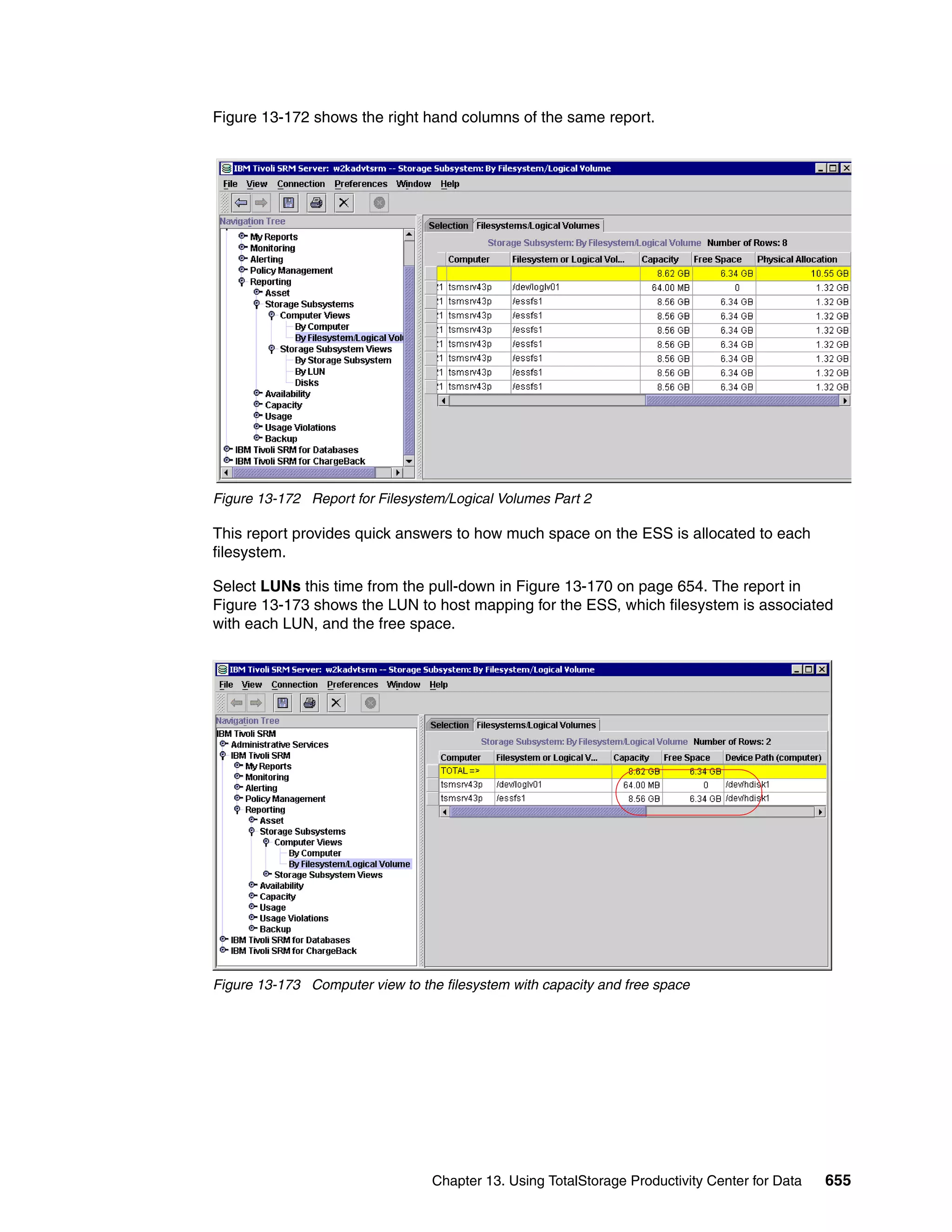 Figure 13-172 shows the right hand columns of the same report.




Figure 13-172 Report for Filesystem/Logical Volumes Part 2

This report provides quick answers to how much space on the ESS is allocated to each
filesystem.

Select LUNs this time from the pull-down in Figure 13-170 on page 654. The report in
Figure 13-173 shows the LUN to host mapping for the ESS, which filesystem is associated
with each LUN, and the free space.




Figure 13-173 Computer view to the filesystem with capacity and free space




                                  Chapter 13. Using TotalStorage Productivity Center for Data   655
 