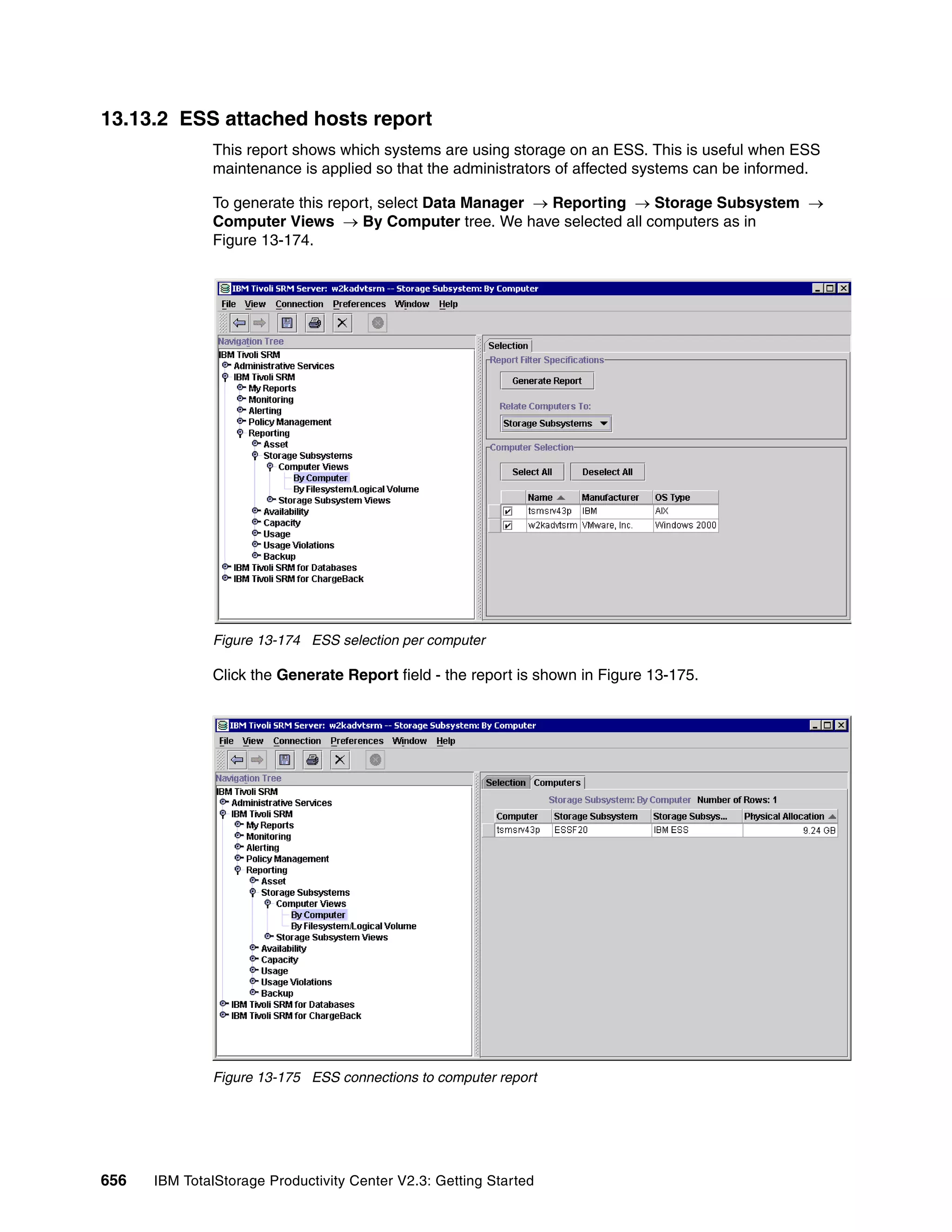 13.13.2 ESS attached hosts report
              This report shows which systems are using storage on an ESS. This is useful when ESS
              maintenance is applied so that the administrators of affected systems can be informed.

              To generate this report, select Data Manager → Reporting → Storage Subsystem →
              Computer Views → By Computer tree. We have selected all computers as in
              Figure 13-174.




              Figure 13-174 ESS selection per computer

              Click the Generate Report field - the report is shown in Figure 13-175.




              Figure 13-175 ESS connections to computer report




656   IBM TotalStorage Productivity Center V2.3: Getting Started
 